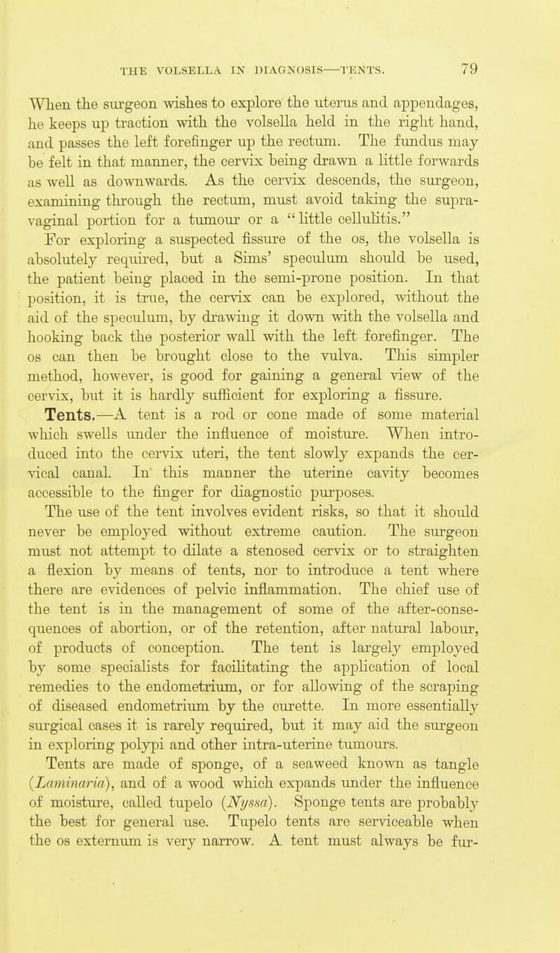 When the siu-geon wishes to explore the uterus and appendages, he keeps up traction with the volsella held in the right hand, and passes the left forefinger up the rectum. The fundus may he felt in that manner, the cervix being drawn a little forwards as well as downwards. As the cervix descends, the surgeon, examining through the rectum, must avoid taking the supra- vaginal portion for a tumour or a little cellulitis. For exploring a suspected fissure of the os, the volsella is absolutely required, but a Sims' speculum should he used, the patient being placed in the semi-prone position. In that position, it is true, the cervix can be explored, without the aid of the speculum, by drawing it down with the volsella and hooking back the posterior wall with the left forefinger. The OS can then be brought close to the vulva. This simpler method, however, is good for gaining a general view of the cervix, but it is hardly sufficient for exploring a fissure. Tents.—A tent is a rod or cone made of some material which swells imder the influence of moisture. When intro- duced into the cervix uteri, the tent slowly expands the cer- vical canal. In' this manner the uterine cavity becomes accessible to the finger for diagnostic pui'poses. The use of the tent involves evident risks, so that it should never be employed without extreme caution. The surgeon must not attempt to dilate a stenosed cervix or to straighten a flexion by means of tents, nor to introduce a tent where there are evidences of pelvic inflammation. The chief use of the tent is in the management of some of the after-conse- quences of abortion, or of the retention, after natural labour, of products of conception. The tent is largely employed by some specialists for facihtating the application of local remedies to the endometrium, or for allowing of the scraping of diseased endometrium by the curette. In more essentially surgical cases it is rarely required, but it may aid the surgeon in exploring polypi and other intra-uterine tumom-s. Tents are made of sponge, of a seaweed known as tangle (Laminaria), and of a wood which expands under the influence of moisture, called tupelo (N't/ssci). Sponge tents are probably the best for general use. Tupelo tents are serviceable when the 08 externum is very narrow. A tent must always be fur-
