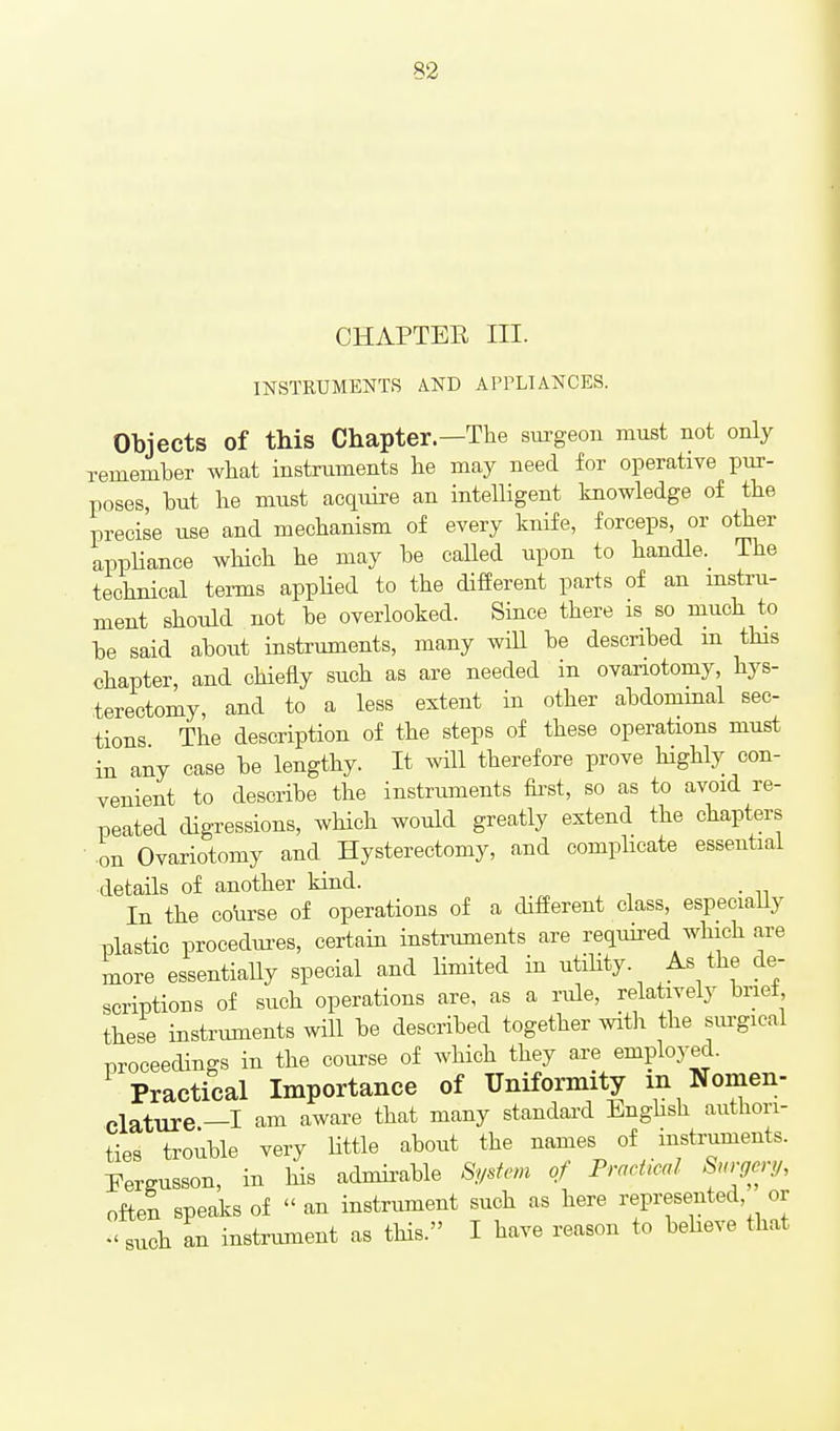 CHAPTEE III. INSTRUMENTS AND APPLIANCES. Objects of this Chapter.—The sm-geon must not only xemember wliat instruments he may need for operative pur- poses, but he must acquire an intelligent knowledge of the precise use and mechanism of every knife, forceps, or other appliance wHch he may be caUed upon to handle. The technical tei-ms appHed to the different parts of an mstru- ment should not be overlooked. Since there is so much to be said about instruments, many wiU be described m tHs chapter, and cHefly such as are needed in ovariotomy, hys- terectomy, and to a less extent in other abdominal sec- tions The description of the steps of these operations must in any case be lengthy. It will therefore prove highly con- venient to describe the instruments fost, so as to avoid re- peated digressions, wHch would greatly extend the chapters ■ on Ovariotomy and Hysterectomy, and eompbcate essential details of another kind. . In the co\irse of operations of a different class, especiaUy plastic procedures, certain instruments are required which are more essentiaUy special and Hmited in utiHty. As the de- scriptions of such operations are, as a rule, relatively brief, these instruments wHl be described together witli the sm-gieal proceedings in the course of which they are employed. Practical Importance of Uniformity m Nomen- clature —I am aware that many standard Enghsh authori- ties trouble very Uttle about the names of instruments. Pergusson, in his admii-able System of Practical Surgcnj, often speaks of  an instrument such as here represented, or such an instrument as tHs. I have reason to beheve that