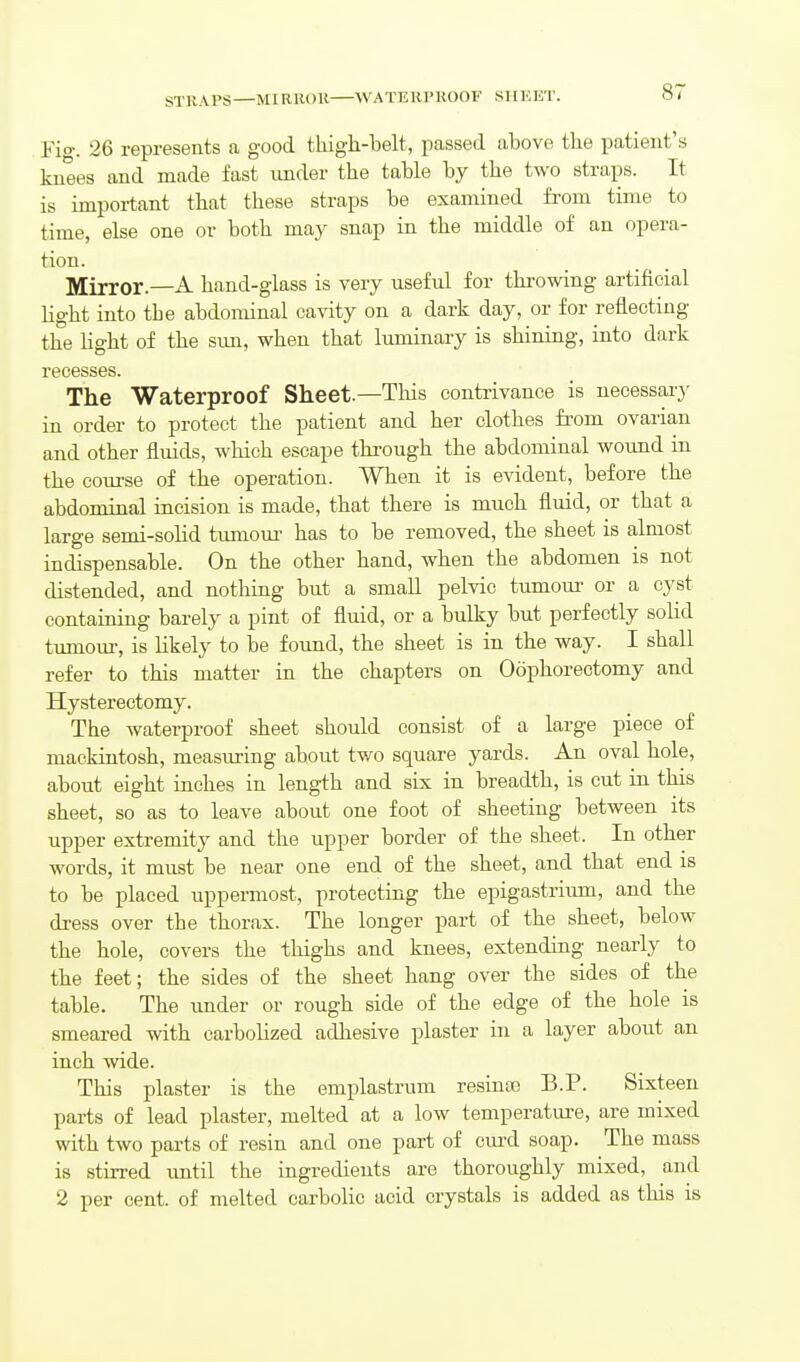 STRAPS—MIR ROR ^VATE Rl' ROOF ST IHET. Fig. 26 represents a good tliigh-belt, passed above the patient's knees and made fast under the table by the two straps. It is important that these straps be examined from time to time, else one or both may snap in the middle of an opera- tion. Mirror.—A hand-glass is very useful for throwing artificial Hght into the abdominal ca\dty on a dark day, or for reflecting the light of the sim, when that limiinary is shining, into dark recesses. The Waterproof Sheet.—This contrivance is necessary in order to protect the patient and her clothes fr'om ovarian and other fluids, which escape through the abdominal wound in the course of the operation. When it is evident, before the abdominal incision is made, that there is much fluid, or that a large semi-solid tumom- has to be removed, the sheet is almost indispensable. On the other hand, when the abdomen is not distended, and nothing but a small pelvic tumour or a cyst containing barely a pint of fluid, or a bulky but perfectly solid tumom-, is likely to be found, the sheet is in the way. I shall refer to this matter in the chapters on Oophorectomy and Hysterectomy. The waterproof sheet should consist of a large piece of mackintosh, measuring about two square yards. An oval hole, about eight inches in length and six in breadth, is cut in this sheet, so as to leave about one foot of sheeting between its upper extremity and the upper border of the sheet. In other words, it must be near one end of the sheet, and that end is to be placed uppermost, protecting the epigastrium, and the dress over the thorax. The longer part of the sheet, below the hole, covers the thighs and knees, extending nearly to the feet; the sides of the sheet hang over the sides of the table. The imder or rough side of the edge of the hole is smeared with carbolized adhesive plaster in a layer about an inch wide. This plaster is the emplastrum resinas B.P. Sixteen parts of lead plaster, melted at a low temperature, are mixed with two parts of resin and one part of cm-d soap. The mass is stirred until the ingredients are thoroughly mixed, and 2 per cent, of melted carbolic acid crystals is added as this is