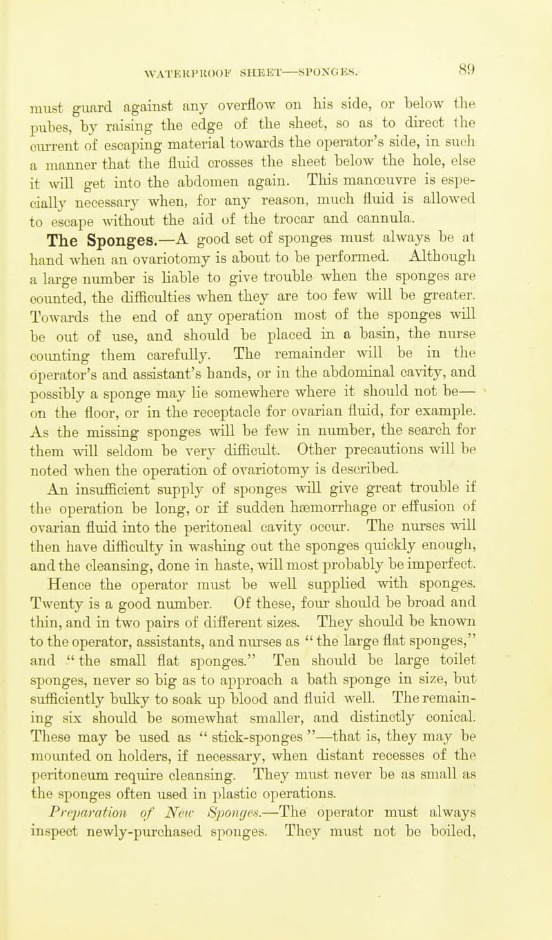 WATERPROOF SHEET SPONGKS. must guard agaiust any overflow on his side, or below tlie pubes, by raising the edge of the sheet, so as to direct the current of escaping material towards the operator's side, in such a manner that the fluid crosses the sheet below the hole, else it ^vill get into the abdomen again. This manojuvre is espe- cially necessary when, for any reason, much fluid is allowed to escape without the aid of the trocar and cannula. The Sponges.—A good set of sponges must always be at hand when an ovariotomy is about to be performed. Although a lai-ge number is liable to give trouble when the sponges are counted, the difficulties when they are too few will be greater. Towards the end of any operation most of the sponges will be out of use, and should be placed in a basin, the nurse coimting them carefully. The remainder will be in the operator's and assistant's hands, or in the abdominal ca-vity, and possibly a sponge may lie somewhere where it should not be— on the floor, or in the receptacle for ovarian fluid,, for example. As the missing sponges will be few in number, the search for them wiU seldom be very difficult. Other precautions will be noted when the operation of ovariotomy is described. An insufficient supply of sponges will give great trouble if the operation be long, or if sudden hfemorrhage or eifusion of ovarian fluid into the peritoneal cavity occur. The nirrses will then have difficulty in washing out the sponges quickly enough, and the cleansing, done in haste, will most probably be imperfect. Hence the operator must be well supplied with sponges. Twenty is a good number. Of these, four should be broad and thin, and in two pairs of different sizes. They should be known to the operator, assistants, and nurses as  the large flat sponges, and  the small flat sponges. Ten should be large toilet sponges, never so big as to approach a bath sponge in size, but sufficiently bulky to soak up blood and fluid well. The remain- ing six should be somewhat smaller, and distinctly conical. These may be used as  stick-sponges —that is, they may be mounted on holders, if necessary, when distant recesses of the peritoneum require cleansing. They must never be as small as the sponges often used in plastic operations. Preparation of New S-poncjoi.—The operator must always inspect newly-purchased sponges. They must not be boiled.