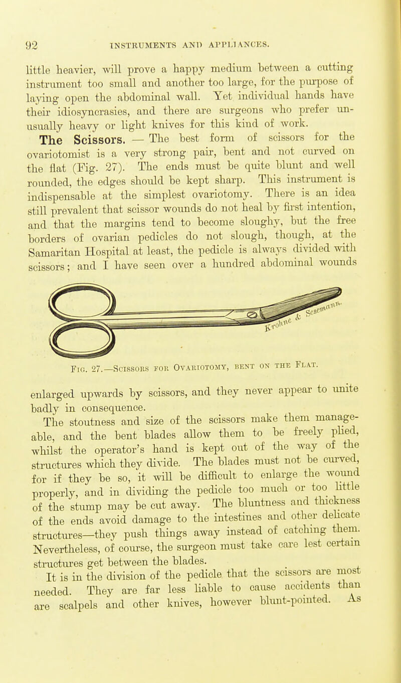 little heavier, will prove a happy medium between a cuttiag instrument too small and another too large, for the purpose of laying open the abdominal wall. Yet individual hands have theu- idiosyncrasies, and there are surgeons who prefer un- usually heavy or light knives for this kind of work. The Scissors. — The best form of scissors for the ovariotomist is a very strong pair, bent and not curved on the flat (Fig. 27). The ends must be quite blunt and well roimded, the edges should be kept sharp. This instrument is indispensable at the simplest ovariotomy. There is an idea still prevalent that scissor wounds do not heal by first intention, and that the margins tend to become sloughy, but the free borders of ovarian pedicles do not slough, though, at the Samaritan Hospital at least, the pedicle is always divided with scissors; and I have seen over a hundred abdominal wounds Fig. 27.—Scissors for Ovariotomy, bent on the Flat. enlarged upwards by scissors, and they never appear to unite badly in consequence. The stoutness and size of the scissors make them manage- able, and the bent blades aUow them to be fi'eely pHed, whilst the operator's hand is kept out of the way of the structures which they divide. The blades must not be curved for if they be so, it wiU be difficult to enlarge the wound properly, and in dividing the pedicle too much or too httle of the stump may be cut away. The bluntness aud thickness of the ends avoid damage to the intestines and other delicate structures—they push things away instead of catching them. Nevertheless, of course, the surgeon must take care lest certain structures get between the blades. It is in the division of the pedicle that the scissors are most needed. They are far less Hable to cause accidents than are scalpels and other knives, however blunt-pomted. As