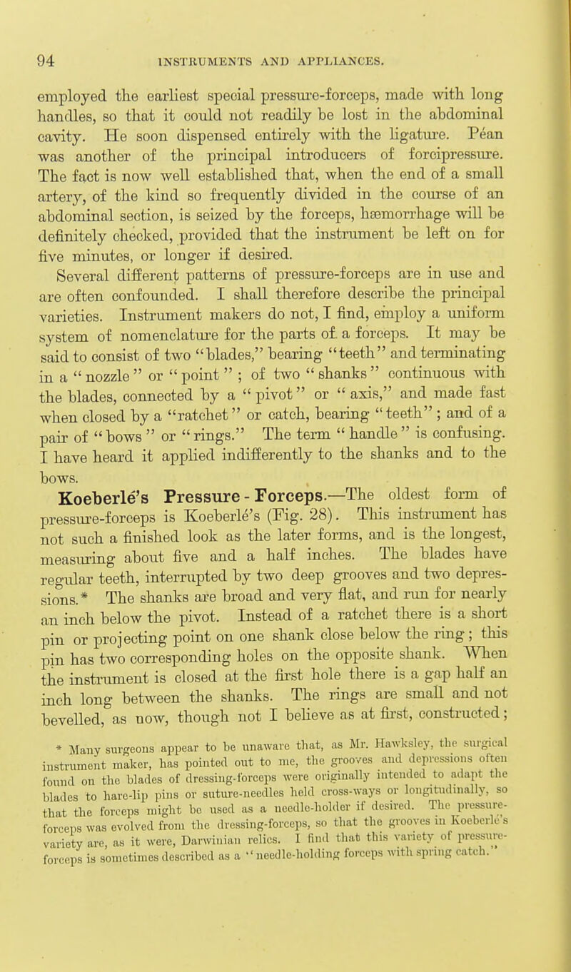 employed the earliest special pressui-e-forceps, made with long handles, so that it could not readily be lost in the abdominal cavity. He soon dispensed entirely with the hgatm-e. Pean was another of the principal introducers of forcipressure. The fact is now well established that, when the end of a small artery, of the kind so frequently divided in the course of an abdominal section, is seized by the forceps, htemorrhage will be definitely checked, provided that the instniment be left on for five minutes, or longer if desired. Several different patterns of pressure-forceps are in use and are often confounded. I shall therefore describe the principal varieties. Instrument makers do not, I find, einploy a unifonn system of nomenclatui-e for the parts o£ a forceps. It may be said to consist of two blades, bearing teeth and terminating in a  nozzle  or  point  ; of two  shanks  contmuous with the blades, connected by a  pivot or  axis, and made fast when closed by a ratchet or catch, bearing  teeth ; and of a pair of  bows  or  rings. The term  handle  is confusing. I have heard it applied indifferently to the shanks and to the bows. Koeberle's Pressure - Forceps.—The oldest form of pressure-forceps is Koeberle's (Pig. 28). This instrument has not such a finished look as the later forms, and is the longest, measuring abotit five and a half inches. The blades have regular teeth, interrupted by two deep grooves and two depres- sions.* The shanks are broad and very flat, and run for nearly an inch below the pivot. Instead of a ratchet there is a short pin or projecting point on one shank close below the ring ; this pin has two corresponding holes on the opposite shank. When the instrument is closed at the fii'st hole there is a gap half an inch long between the shanks. The rings are small and not bevelled, as now, though not I beheve as at first, constructed; * Many surgeons appear to be unaware that, as Mr. Hawksley, the surgical instrument maker, has pointed out to me, the grooves and depressions often found on the blades of dressing-forceps were originally intended to adapt the blades to hare-lip pins or suture-needles held cross-ways or longitudinally, so that the forceps might bo used as a needle-holder if desired. The pressure- forceps was evolved from the dressing-forceps, so that the grooves in Ivoeberle s variety are, as it were, Darwinian relies. I find that this variety of pressure- forceps is sometimes described as a needlo-holding forceps with spring catch.