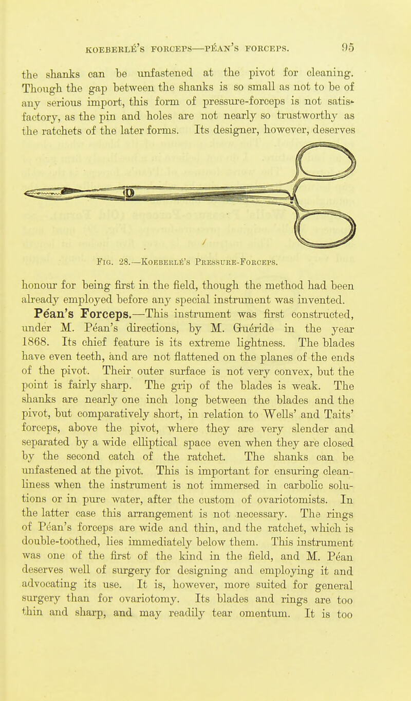 the shanks can be unfastened at the pivot for cleaning. Though the gap between the shanks is so small as not to be of any serious import, this form of pressui-e-forceps is not satis' factory, as the pin and holes aae not nearly so trustworthy as the ratchets of the later forms. Its designer, however, deserves Fig. 28.—KoeberliS's Pressure-Forceps. honour for being first in the field, though the method had been already employed before any special instrument was invented. Pean's Forceps.—This instrument was first constructed, under M. Pean's directions, by M. Gueride in the year 1868. Its chief feature is its extreme lightness. The blades have even teeth, and are not flattened on the planes of the ends of the pivot. Theii- outer surface is not very convex, but the point is fairly sharp. The grip of the blades is weak. The shanks are nearly one inch long between the blades and the pivot, but comparatively short, in relation to WeUs' and Taits' forceps, above the pivot, where they are very slender and separated by a wide elliptical space even when they are closed by the second catch of the ratchet. The shanks can be unfastened at the pivot. This is important for ensuring clean- liness when the instrument is not immersed in carbolic solu- tions or in pure water, after the custom of ovariotomists. In the latter case this arrangement is not necessary. The rings of Pean's forceps are wide and thin, and the ratchet, which is double-toothed, lies immediately below them. This instrument was one of the first of the kind in the field, and M. Pean deserves well of surgery for designing and employing it and advocating its use. It is, however, more suited for general surgery than for ovariotomy. Its blades and rings are too thin and sharp, and may readily tear omentum. It is too