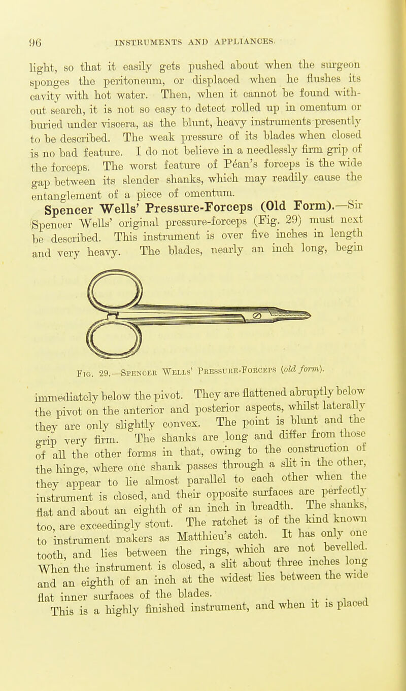 light, SO that it easily gets pushed about when the sm-geon sponges the peritoneum, or displaced when he flushes its cavity Avith hot Avater. Then, when it cannot be found with- out search, it is not so easy to detect rolled up in omentum or biu-ied under viscera, as the blunt, heavy instriiments presently to be described. The weak pressure of its blades when closed is no bad featui-e. I do not believe in a needlessly firm grip of the forceps. The worst feature of Pean's forceps is the wide gap between its slender shanks, which may readily cause the entanglement of a piece of omentiun. Spencer Wells' Pressure-roreeps (Old Form).—Sir Spencer WeUs' original pressure-forceps (Fig. 29) must next be described. This instrument is over five inches in length and very heavy. The blades, nearly an inch long, begin Ftg. 29.—Spencee Wells' Peessure-Fohceps {old foi-m). immediately below the pivot. They are flattened abruptly below the pivot on the anterior and posterior aspects, AvHlst lateraUy they are only sUghtly convex. The point is blunt and the grip very firm. The shanks are long and differ fi-om those of all the other forms in that, owing to the construction of the hinge, where one shank passes thi-ough a sUt m the other, they appear to Ue almost parallel to each other when the instrument is closed, and their opposite surfaces are perfec ly flat and about an eighth of an inch in breadth The shanks, too, are exceedingly stout. The ratchet is of the kmd known to instrument makers as Matthieu's catch. It has only one tooth, and lies between the rings, wHch are not bevelled. When the instrument is closed, a slit about thi-ee mches long and an eighth of an inch at the widest Hes between the wide flat inner surfaces of the blades. ■ i „q This is a highly finished instrument, and when it is placed