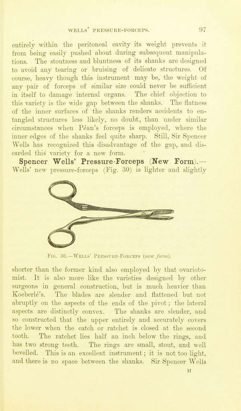 entirely within the peritoneal cavity its weight prevents it from being easily pushed about dm-ing subsequent manipula- tions. The stoutness and bluntness of its shanks are designed to avoid any tearing or bruising of delicate structui-es. Of com-se, heavy though this instrument may be, the weight of any paii- of forceps of similar size could never be sufficient in itself to damage internal organs. The chief objection to this variety is the wide gap between the shanks. The flatness of the inner surfaces of the shanks renders accidents to en- tangled structures less likely, no doubt, than under similar circumstances when Pean's forceps is employed, where the inner edges of the shanks feel quite sharp. Still, Sir Spencer Wells has recognized this disadvantage of the gap, and dis- carded this variety for a new form. Spencer Wells' Pressure-Forceps (New Form).— Wells' new j^i'essure-forceps (Fig. 30) is Hghter and slightly Fig. 30.—Wells' Pjiessure-Fouceps [neiu form). shorter than the former kind also employed by that ovarioto- mist. It is also more like the varieties designed by other surgeons in general construction, but is much heavier than Koeberle's. The blades are slender and flattened but not abruptly on the aspects of the ends of the pivot; the lateral aspects are distinctly convex. The shanks are slender, and so constructed that the upper entii'ely and accm'ately covers the lower when the catch or ratchet is closed at the second tooth. The ratchet Hes half an inch below the rings, and has two strong teeth. The rings are small, stout, and well bevelled. This is an excellent instrument; it is not too light, and there is no space between the shanks. Sir Spencer Wells H