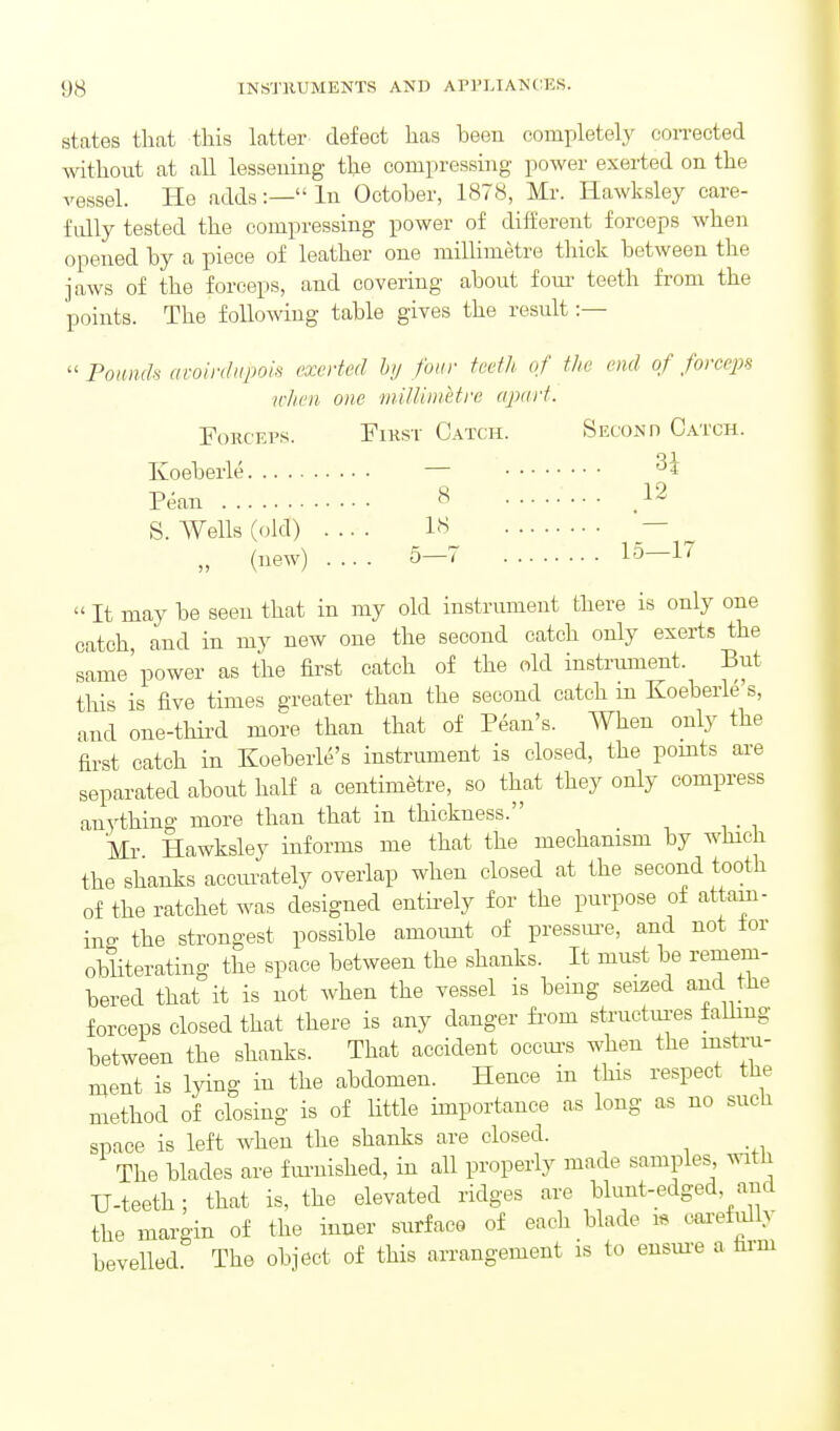 states that this latter defect has been completely con-ected without at all lessening the compressing power exerted on the vessel. He adds:— In October, 1878, Mr. Hawksley care- fully tested the compressing power of different forceps when opened by a piece of leather one millimetre thick between the jaws of the forceps, and covering about fom- teeth from the points. The following table gives the result :—  Pounds aroinhipois exerted hij four teeth of the end of force^n u-hen one milliinetre apart. Forceps. First Catch. Second Catch. Ivoeberle — Pean 8 12 S. Wells (old) .... 18 — „ (new) .... 5—7 1-5—1^  It may be seen that in my old instrument there is only one catch, and in my new one the second catch only exerts the same'power as the fii'st catch of the old insti-ument. But this is five times greater than the second catch in Koeberle's, and one-third more than that of Pean's. When only the first catch in Koeberle's instrument is closed, the points are separated about half a centimetre, so that they only compress anything more than that in thickness. Mr Hawksley informs me that the mechanism by which the shanks accui-ately overlap when closed at the second tooth of the ratchet was designed enth-ely for the purpose of attain- ing the strongest possible amoimt of pressm-e, and not lor obliterating the space between the shanks. It must be remem- bered that it is not when the vessel is being seized and the forceps closed that there is any danger fi-om structui-es talhng between the shanks. That accident occm-s when the instru- ment is lying in the abdomen. Hence in this respect the method of closing is of Uttle importance as long as no such space is left when the shanks are closed. The blades are f m-nished, in all properly made samples ^vitli U-teeth; that is, the elevated ridges are blunt-edged, and the margin of the inner surface of each blade i« cwefully bevelled The object of this arrangement is to ensm-e a firm