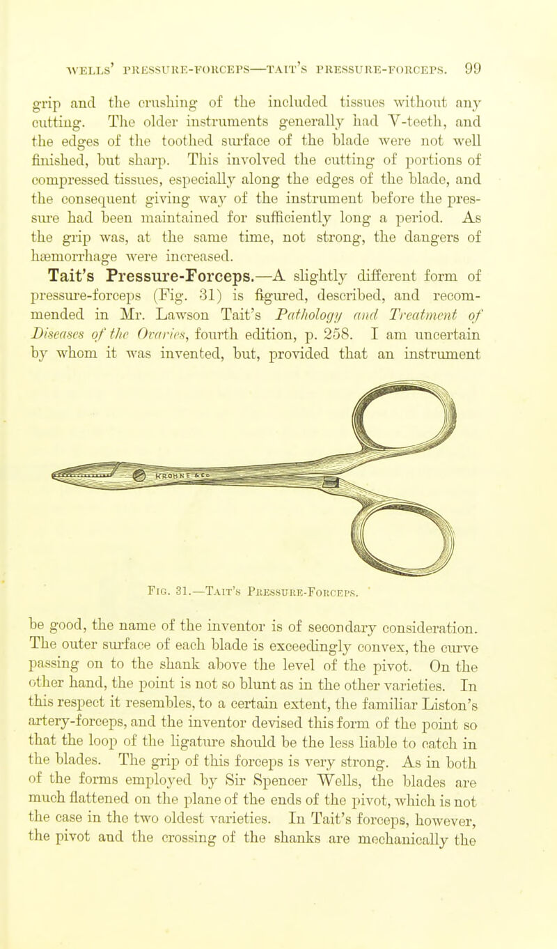grip and tlie enisliiug of the iucluded tissues withoiit any cutting. Tlie older instruments generally had V-teetli, and the edses of the toothed siu'face of the blade were not well finished, hut sharp. This involved the cutting of portions of conij)ressed tissues, especially along the edges of the blade, and the consequent giving way of the instrument before the pres- sm-e had been maintained for sufficiently long a period. As the grip was, at the same time, not strong, the dangers of haemorrhage were increased. Tait's Pressure-Forceps.—A slightly different form of pressm-e-forceps (Fig. 31) is figured, described, and recom- mended in Mr. Lawson Tait's Paf/iologi/ and Treatment of Diseases of the Ovarii-s, fourth edition, p. 258. I am uncertain by whom it was invented, but, provided that an instrument Fig. 31.—Tait'.s Pke.sstjre-Fokcei's. be good, the name of the inventor is of secondary consideration. The outer sm-face of each blade is exceedingly convex, the curve passing on to the shank above the level of the pivot. On the other hand, the point is not so blunt as in the other varieties. In this respect it resembles, to a certain extent, the familiar Liston's artery-forceps, and the inventor devised this form of the point so that the loop of the Hgatm-e should be the less liable to catch in the blades. The grip of this forceps is very strong. As in both of the forms employed by Su- Spencer Wells, the blades are much flattened on the plane of the ends of the pivot, which is not the case in the two oldest varieties. In Tait's forceps, however, the pivot and the crossing of the shanks are mechanically the