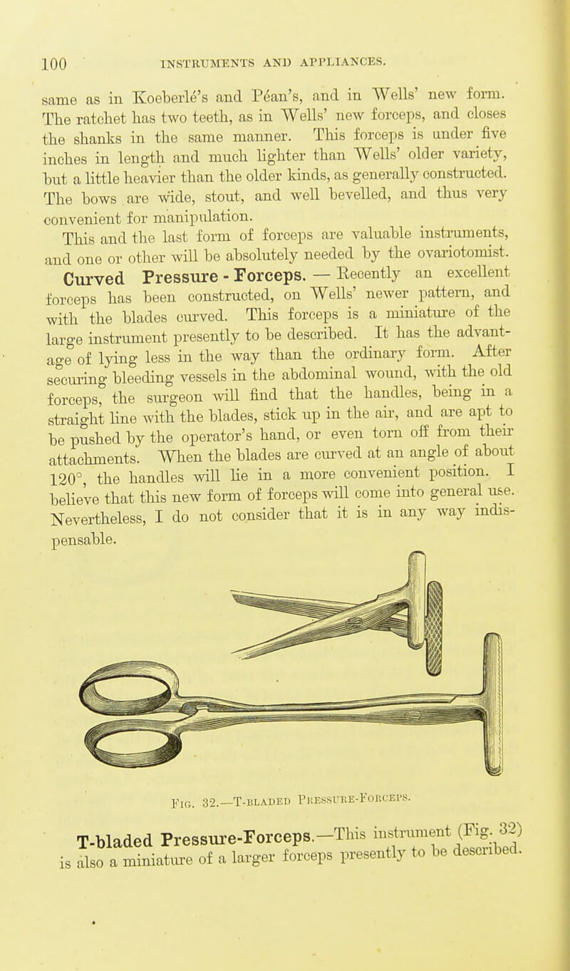same as in Koebeiie's and Pdan's, and in Wells' new form. The ratchet has two teeth, as in Wells' new forceps, and closes the shanks in the same manner. This forceps is under five inches in length and much lighter than Wells' older variety, hut a little heavier than the older kinds, as generally constructed. The hows are wide, stout, and well hevelled, and thus very convenient for manipulation. This and the last form of forceps are valuable instruments, and one or other will he absolutely needed by the ovariotomist. Curved Pressure - Forceps. — Eecently an excellent forceps has been constructed, on Wells' newer pattern, and with the blades curved. This forceps is a miniature of the large instrument presently to be described. It has the advant- age of lying less in the way than the ordinary form. After seeming bleeding vessels in the abdominal wound, with the old forceps, the surgeon wiU find that the handles, bemg in a straight Hue with the blades, stick up in the air, and are apt to be pushed by the operator's hand, or even torn ofi from their attachments. When the blades are curved at an angle of about 120°, the handles will he in a more convenient position. I beUeve that this new form of forceps wiU come into general use. Nevertheless, I do not consider that it is in any way mdis- pensable. Fig. 32.—T-bladed PiiEssntE-FoucEi'S. T-bladed Pressure-Forceps.-This ^^^^f is also a miniature of a larger forceps presently to be described.