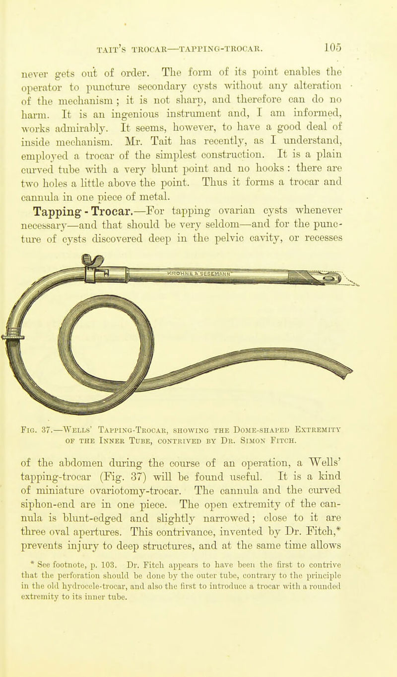 never gets out of order. The form of its point enables the' operator to punctm-e secondary cysts without any alteration of the mechanism ; it is not sliarp, and therefore can do no hai-m. It is an ingenious instrument and, I am informed, works admirably. It seems, however, to have a good deal of inside mechanism. Mr. Tait has recently, as I understand, employed a trocar of the simplest construction. It is a plain cm-ved tube with a very blunt point and no hooks : there are two holes a little above the point. Thus it forms a trocar and cannula in one piece of metal. Tapping - Trocar.—For tapping ovarian cysts whenever necessarj-—and that should be very seldom—and for the punc- tm-e of cysts discovered deep in the pelvic cavity, or recesses Fig. 37.—Wells' Tappixg-Teocar, showing the Dome-shaped Extremity OF THE Inner Tube, contrived by Dr. Simon Fitch. of the abdomen during the course of an operation, a Wells' tapping-trocar (Fig. 37) will be foimd useful. It is a kind of miniature ovariotomy-trocar. The cannula and the cmwed siphon-end are in one piece. The open extremity of the can- nula is blunt-edged and slightly narrowed; close to it are three oval apertures. This contrivance, invented by Dr. Fitch,* prevents injury to deep structures, and at the same time allows * See footnote, p. 103. Dr. Fitcli appears to have been tlie first to conti'ivc that the perforation shouhl be done by the outer tube, contrary to the principle in the old hydrocele-troear, and also the first to introduce a trocar with a rounded extremity to its inner tube.