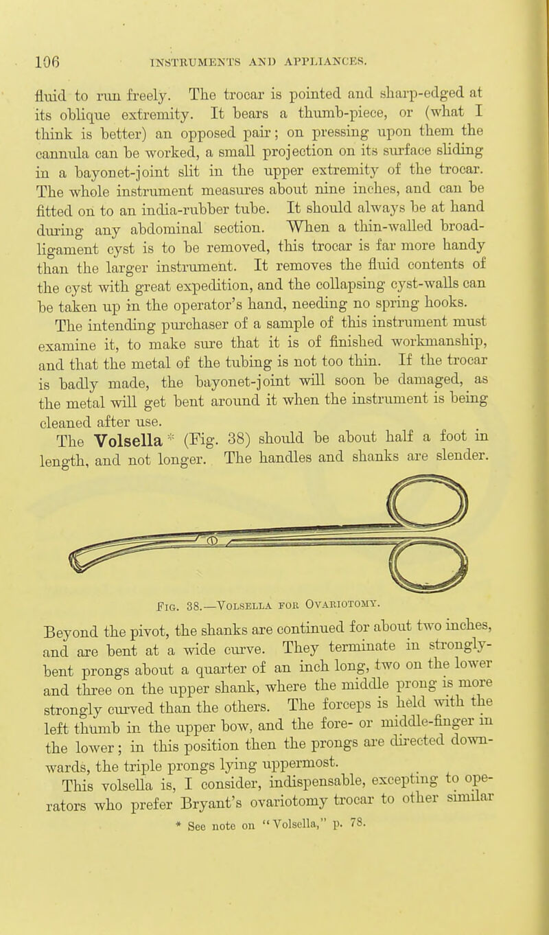 fluid to rvm freely. The trocar is pointed and sharp-edged at its oblique extremity. It bears a thumb-piece, or (what I think is better) an opposed paii-; on pressing upon them the cannula can be worked, a small projection on its surface sliding in a bayonet-joint slit in the upper extremity of the trocar. The whole instrument measui-es about nine inches, and can be fitted on to an india-rubber tube. It should always be at hand during any abdominal section. When a thin-walled broad- ligament cyst is to be removed, this trocar is far more handy than the larger instrument. It removes the fluid contents of the cyst with great expedition, and the collapsing cyst-walls can be taken up in the operator's hand, needing no spring hooks. The intending purchaser of a sample of this instrument must examine it, to make sure that it is of finished workmanship, and that the metal of the tubing is not too thru. If the trocar is badly made, the bayonet-joint will soon be damaged, as the metal wiU get bent around it when the instrument is being cleaned after use. The Volsella * (Fig. 38) should be about half a foot in length, and not longer. The handles and shanks are slender. Fig. 38.—Volsella fok Ovauiotomy. Beyond the pivot, the shanks are continued for about two inches, and are bent at a wide cmwe. They terminate in strongly- bent prongs about a quarter of an inch long, two on the lower and three on the upper shank, where the middle prong is more strongly curved than the others. The forceps is held with the left thumb in the upper bow, and the fore- or middle-finger m the lower; in this position then the prongs ai-e dii-ected down- wards, the triple prongs lying uppermost. This volseUa is, I consider, indispensable, excepting to ope- rators who prefer Bryant's ovariotomy trocar to other similar * See note on Volsella, p. 78.