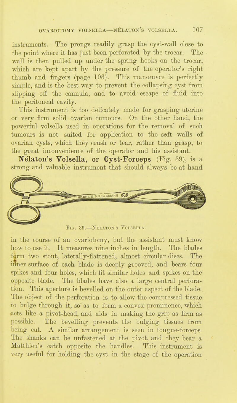 instruments. The prongs readily grasp the cyst-waU close to the point where it has just heen perforated by the trocar. The wall is then pulled up under the spring hooks on the trocai, which are kept apart by the pressm'e of the operator's right thumb and fingers (page 103). This manoeuvre is perfectly simple, and is the best way to prevent the collapsing cyst from slipping off the canntda, and to avoid escape of fluid into the peritoneal cavity. This instrument is too delicately made for grasping uterine or very firm solid ovarian tumom-s. On the other hand, the powerful volsella used in operations for the removal of such tiunours is not suited for application to the soft walls of ovarian cysts, which they crush or tear, rather than grasp, to the great inconvenience of the operator and his assistant. Nelaton's Volsella, or Cyst-Forceps (Fig. 39), is a strong and valuable instrument that should always be at hand Fig. 39.—Ni5laton's Volsella. in the com-se of an ovariotomy, but the assistant must know how to use it. It measures nine inches in length. The blades fai-m two stout, laterally-flattened, almost cu'cular discs. The inner sm-face of each blade is deeply grooved, and bears four spikes and four holes, which fit similar holes and spikes on the opposite blade. The blades have also a large central perfora- tion. This aperture is bevelled on the outer aspect of the blade. The object of the perforation is to allow the compressed tissue TO bulge through it, so' as to form a convex prominence, which acts like a pivot-head, and aids in making the grip as firm as possible. The bevelling j^revents the bulging tissues from Ijeing cut. A similar aiTangement is seen in tongue-forceps. The shanks can be unfastened at the pivot, and they bear a ' Matthieu's catch opposite the handles. This instrument is very useful for holding the cyst in the stage of the operation