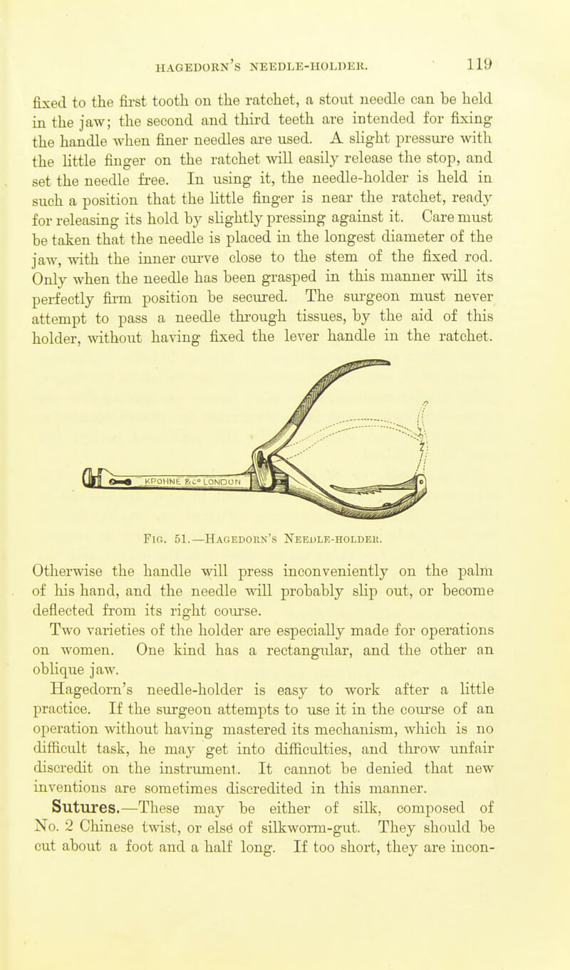 fixed to the fii-st tooth on the ratchet, a stout needle can be hold in the jaw; the second and third teeth are intended for fixing the handle when finer needles are used. A sUght pressure with the Uttle finger on the ratchet will easily release the stop, and set the needle free. In using it, the needle-holder is held in such a position that the little finger is near the ratchet, ready for releasing its hold by slightly pressing against it. Care must be taken that the needle is placed in the longest diameter of the jaw, with the inner cmwe close to the stem of the fixed rod. Only when the needle has been grasped in this manner wiU its perfectly fii'm position be secured. The surgeon must never attempt to pass a needle thi-ough tissues, by the aid of this holder, without having fixed the lever handle in the ratchet. Fig. 51.—Hagedorn's Neeule-holdem. Otherwise the handle will press inconveniently on the palm of his hand, and the needle will probably slip out, or become deflected from its right course. Two varieties of the holder are especially made for operations on women. One kind has a rectangular, and the other an oblique jaw. Hagedorn's needle-holder is easy to work after a little practice. If the surgeon attempts to use it in the course of an ojieration without having mastered its mechanism, which is no difficult task, he may get into difficulties, and throw unfair discredit on the instrument. It cannot be denied that new inventions are sometimes discredited in this manner. Sutures.—These may be either of silk, composed of No. 2 Chinese twist, or else of silkworm-gut. They should be cut about a foot and a half long. If too short, they are incon-