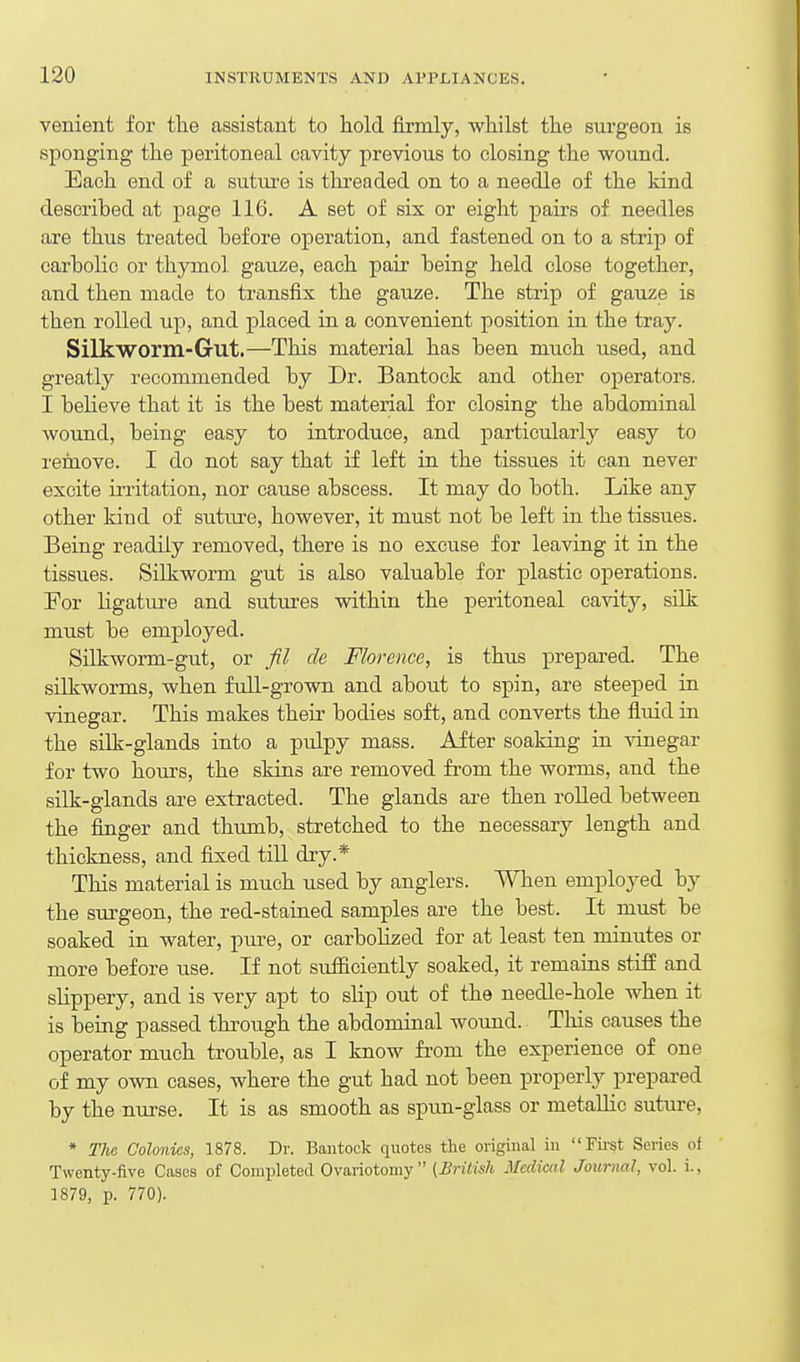 venient for tlie assistant to hold firmly, whilst the surgeon is sponging the peritoneal cavity previous to closing the wound. Each end of a suture is thi'eaded on to a needle of the kind described at page 116. A set of six or eight pairs of needles are thus treated before operation, and fastened on to a strip of carbolic or thymol gauze, each pair being held close together, and then made to transfix the gauze. The strip of gauze is then rolled up, and placed in a convenient position in the tray. Silkworm-Gut.—This material has been much used, and greatly recommended by Dr. Bantock and other operators. I believe that it is the best material for closing the abdominal wound, being easy to introduce, and particularly easy to remove. I do not say that if left in the tissues it can never excite irritation, nor cause abscess. It may do both. Like any other kind of suture, however, it must not be left in the tissues. Being readily removed, there is no excuse for leaving it in the tissues. Silkworm gut is also valuable for plastic operations. For ligatui'e and sutures within the peritoneal cavity, silk must be employed. Silkworm-gut, or fil de Florence, is thus prepared. The silkworms, when full-grown and about to spin, are steeped in vinegar. This makes their bodies soft, and converts the fluid in the silk-glands into a pulpy mass. After soaking in vinegar for two hours, the skins are removed fi-om the worms, and the silk-glands are extracted. The glands are then rolled between the finger and thumb, stretched to the necessary length and thickness, and fixed till dry.* This material is much used by anglers. When employed by the surgeon, the red-stained samples are the best. It must be soaked in water, pure, or carbolized for at least ten minutes or more before use. If not sufficiently soaked, it remains stifE and slippery, and is very apt to slip out of the needle-hole when it is being passed through the abdominal wound. This causes the operator much trouble, as I know from the experience of one of my own cases, where the gut had not been properly prepai-ed by the nurse. It is as smooth as spun-glass or metaUic suture, * The Colonies, 1878. Dr. Bantock quotes the original in Fii'St Series of Twenty-five Cases of Completed Ovariotomy [Brilish Medical Journal, vol. i., 1879, p. 770).