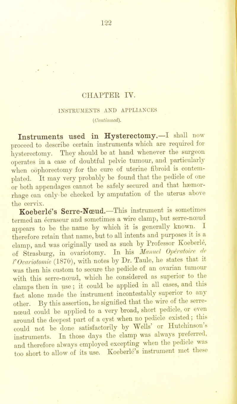 CHAPTEE IV. INSTRUMENTS AND APPLIANCES (Coiitimtod). Instruments used in Hysterectomy.—I shall now proceed to describe certain instruments which are requii-ed for hysterectomy. They should be at hand whenever the sm-geon operates in a case of doubtful pelvic tmnour, and particularly when oophorectomy for the cure of uterine fibroid is contem- plated. It may very probably be foimd that the pedicle of one or both appendages cannot be safely secured and that hasmor- rhage can only-be checked by amputation of the uterus above the cervix. Koeberle's Serre-Nceud.—This instrument is sometimes termed an ecraseur and sometimes a wire clamp, but serre-nceud appears to be the name by which it is generally known. I therefore retain that name, but to aU intents and pui'poses it is a clamp, and was originally used as such by Professor Koeberle, of Strasburg, in ovariotomy. In his Ma>ri(cl Opemtoirc de rOcariotomie (1870), with notes by Dr. Taule, he states that it was then his custom to secure the pedicle of an ovarian tumour- with this serre-noeud, which he considered as superior to the clamps then in use ; it could be applied in all cases, and this fact alone made the instrument incontestably superior to any other. By this assertion, he signified that the wire of the serre- noeud coidd be applied to a very broad, short pedicle, or even around the deepest part of a cyst when no pedicle existed ; this could not be done satisfactorily by WeUs' or Hutchmson's instruments. In those days the clamp was alwaj^s preferred, and therefore always employed excepting when the pedicle was too short to allow of its use. Koeberle's instrmuent met these