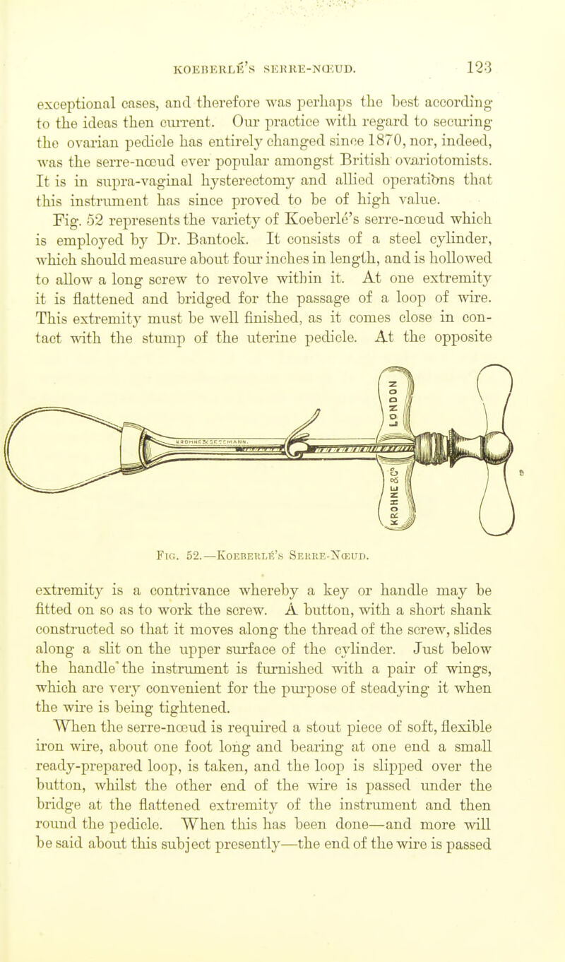 exceptional cases, and therefore was perhaps the best according to the ideas then ciuxent. Oui- practice with regard to secui-ing the ovai'ian pedicle has entirely changed since 1870, nor, indeed, was the serre-noond ever popular amongst British ovariotomists. It is in supra-vaginal hysterectomy and allied operatibns that this instrument has since proved to be of high value. Fig. 52 represents the variety of Koeberle's serre-noeud which is emploj^ed by Dr. Bantock. It consists of a steel cylinder, which should measure about foui- inches in length, and is hollowed to allow a long screw to revolve within it. At one extremity it is flattened and bridged for the passage of a loop of wire. This extremity must be well finished, as it comes close in con- tact wth the stump of the uterine pedicle. At the opposite Fig. 52.—Koebeule'.s Sei!RE-N(eud. extremity is a contrivance whereby a key or handle may be fitted on so as to work the screw. A button, with a short shank constructed so that it moves along the thread of the screw, slides along a sUt on the upper surface of the cylinder. Just below the handle'the instrument is furnished with a pair of wings, which are very convenient for the purpose of steadying it when the wire is being tightened. When the serre-noeud is required a stout piece of soft, flexible iron wire, about one foot long and bearing at one end a small ready-prepared loop, is taken, and the loop is slipped over the button, whilst the other end of the wii-e is passed under the bridge at the flattened extremity of the instrument and then round the pedicle. When this has been done—and more wiU be said about this subject presently—the end of the wii-e is passed
