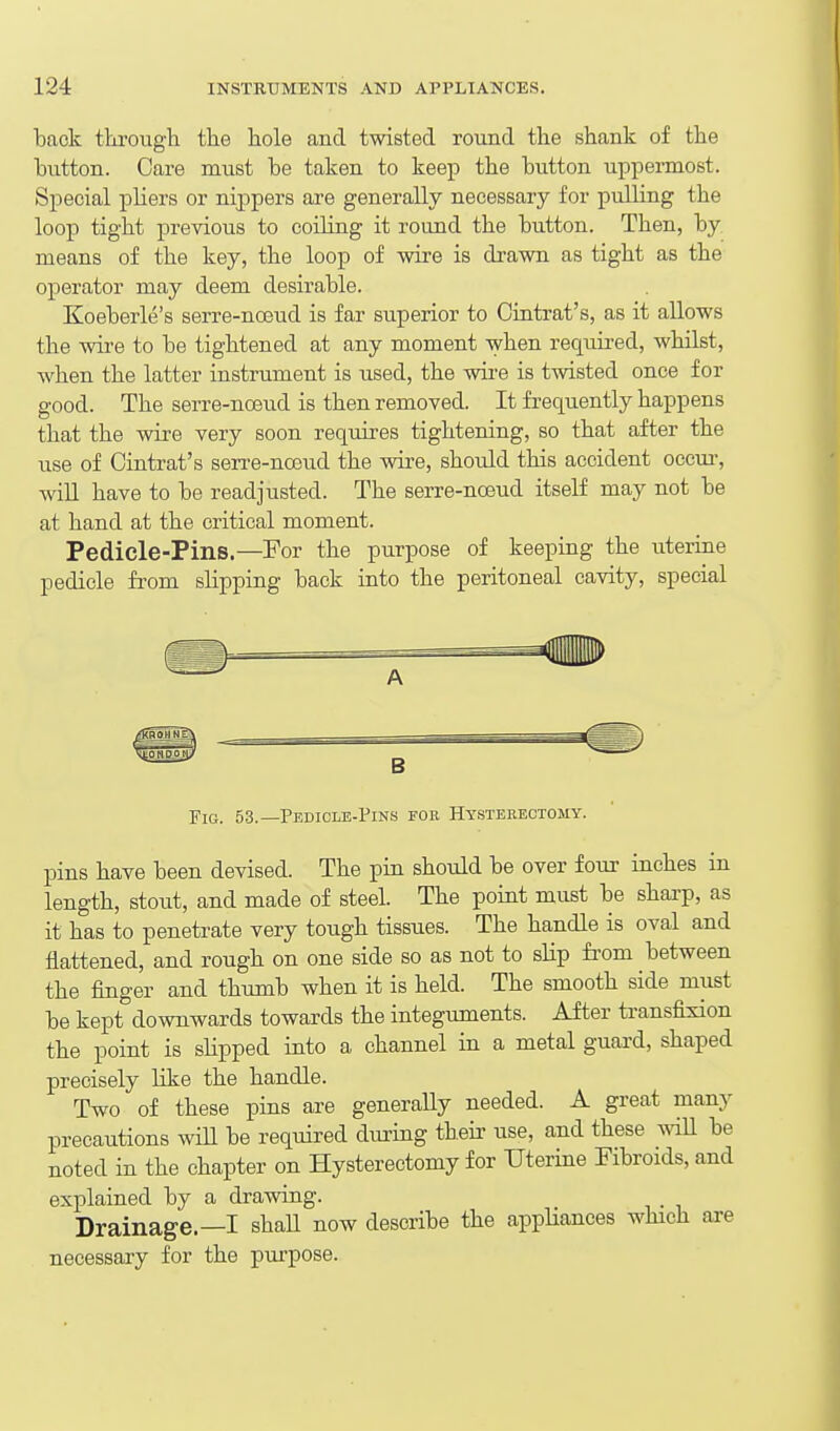back through the hole and twisted round the shank of the hutton. Care must he taken to keep the button uppermost. Special pHers or nijapers are generally necessary for pulling the loop tight previous to coiling it round the button. Then, by. means of the key, the loop of wire is drawn as tight as the operator may deem desirable. Koeberle's serre-noeud is far superior to Ointrat's, as it allows the wire to he tightened at any moment when required, whilst, when the latter instrument is used, the wii'C is twisted once for good. The serre-no3ud is then removed. It frequently happens that the wire very soon requires tightening, so that after the use of Ointrat's serre-noeud the wire, should this accident occui-, win have to be readjusted. The serre-noeud itself may not be at hand at the critical moment. Pedicle-Pins.—For the purpose of keeping the uterine pedicle from slipping back into the peritoneal cavity, special Fig. 53.—Pedicle-Pins for Hysteeeotomy. pins have been devised. The pin should be over four inches in length, stout, and made of steel. The point must be sharp, as it has to penetrate very tough tissues. The handle is oval and flattened, and rough on one side so as not to slip fi-om between the finger and thumb when it is held. The smooth side must be kept downwards towards the integuments. After transfixion the point is slipped into a channel in a metal guard, shaped precisely like the handle. Two of these pins are generaUy needed. A great many precautions will be required during their use, and these wiU be noted in the chapter on Hysterectomy for Uterine Fibroids, and explained by a drawing. Drainage.—I shall now describe the appHances which axe necessary for the purpose.