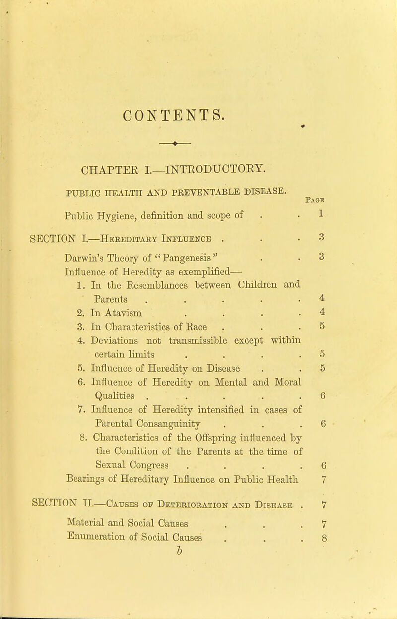 CONTENTS. « —♦— CHAPTER I.—INTRODUCTORY. PUBLIC HEALTH AND PREVENTABLE DISEASE. Page Public Hygiene, definition and scope of .1 SECTION L—Hereditary Influence . . .3 Darwin's Theory of  Pangenesis  . .3 Influence of Heredity as exemplified— 1. In the Resemblances between Children and Parents . . . . .4 2. In Atavism . . . .4 3. In Characteristics of Race . . .5 4. Deviations not transmissible except within certain limits . . . .5 5. Influence of Heredity on Disease . . 5 6. Influence of Heredity on Mental and Moral Qualities . . . . .6 7. Influence of Heredity intensified in cases of Parental Consanguinity . . .6 8. Characteristics of the Offspring influenced by the Condition of the Parents at the time of Sexual Congress . . . .6 Bearings of Hereditary Influence on Public Health 7 SECTION II.—Causes of Deterioration and Disease . 7 Material and Social Causes . . .7 Enumeration of Social Causes . . .8 I