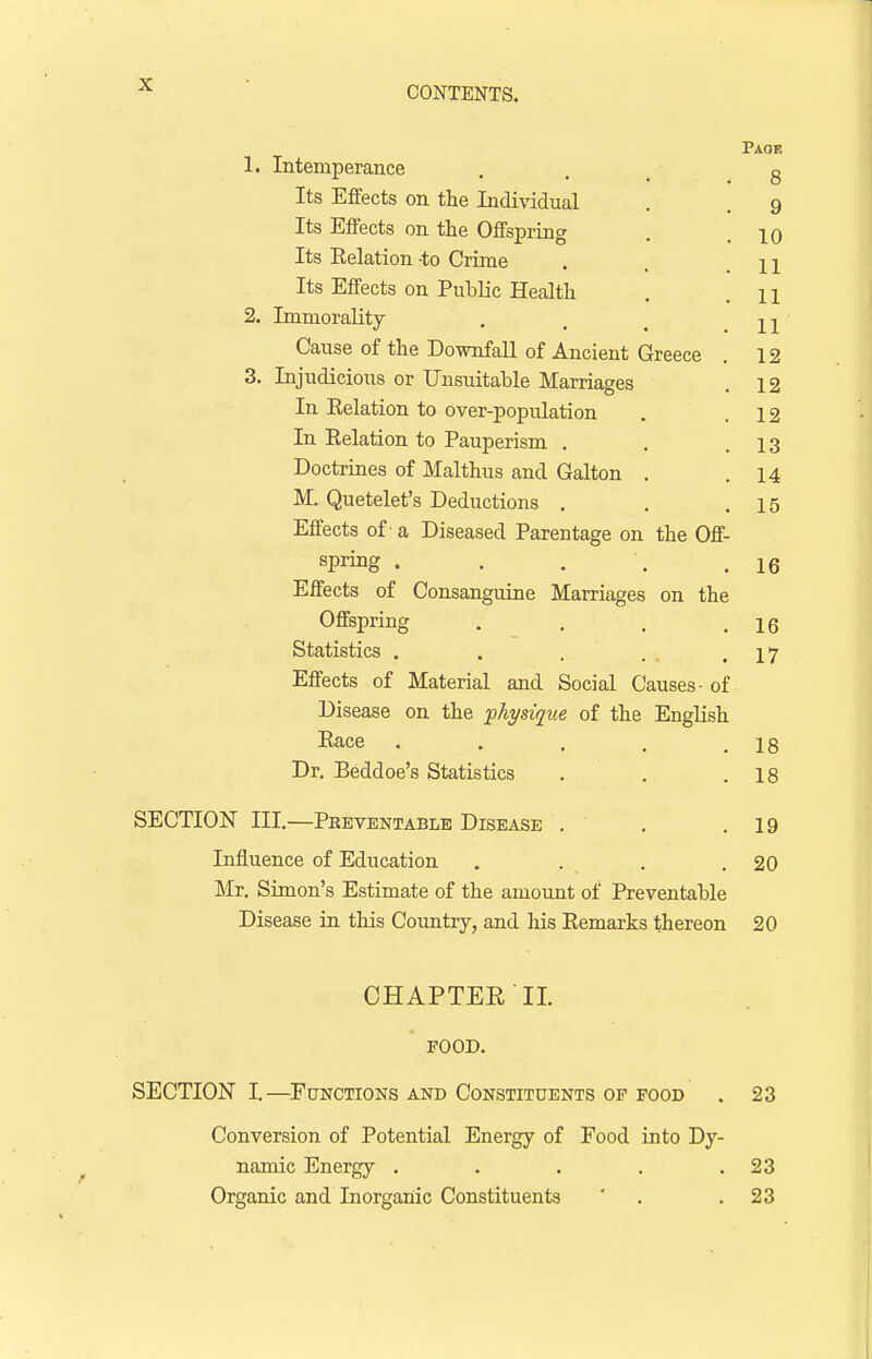 Paoe 1. Intemperance . . g Its Effects on the Individual . . 9 Its Effects on the Offspring . .10 Its Eelation to Crime . 11 Its Effects on Public Health . 11 2. Immorality . , m Cause of the Downfall of Ancient Greece . 12 3. Injudicious or Unsuitable Marriages . 12 In Eelation to over-population . .12 In Eelation to Pauperism . . .13 Doctrines of Malthus and Galton . .14 M. Quetelet's Deductions . . .15 Effects of a Diseased Parentage on the Off- spring • . . '. .16 Effects of Consanguine Marriages on the Offspring . . . .16 Statistics . . . . .17 Effects of Material and Social Causes- of Disease on the physique of the English Eace . . . . .18 Dr. Beddoe's Statistics . . .18 SECTION III.—Preventable Disease . . .19 Influence of Education . . . .20 Mr. Simon's Estimate of the amount of Preventable Disease in this Country, and his Eemarks thereon 20 CHAPTEE'II. FOOD. SECTION I.—Functions and Constituents op food . 23 Conversion of Potential Energy of Food into Dy- namic Energy . . . . .23 Organic and Inorganic Constituents ' . .23