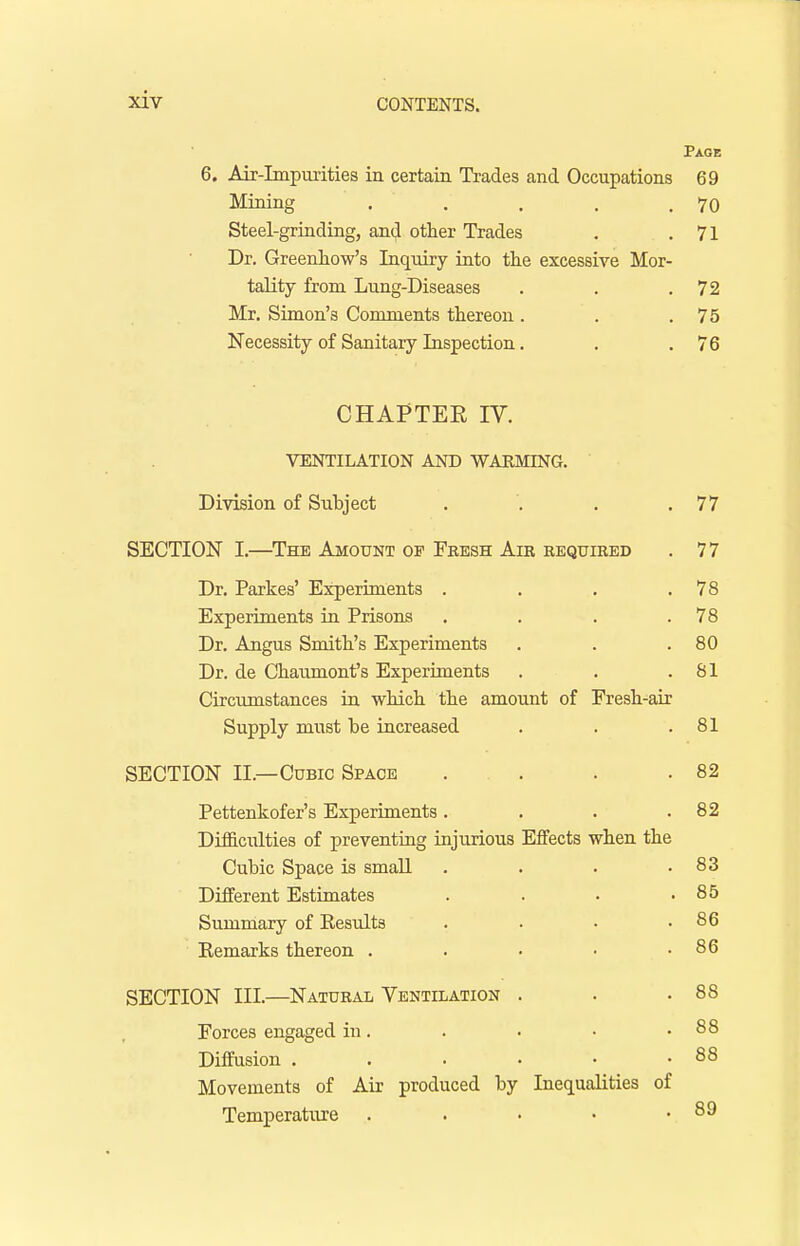 Page 6. Air-Impurities in certain Trades and Occupations 69 Mining . . . . .70 Steel-grinding, and other Trades . .71 Dr. Greenhow's Inquiry into the excessive Mor- tality from Lung-Diseases . . .72 Mr. Simon's Comments thereon . . .75 Necessity of Sanitary Inspection. . .76 CHAPTEE IV. VENTILATION AND WARMING. Division of Subject . . . .77 SECTION I.—The Amount of Fresh Air required . 7 7 Dr. Parkes' Experiments . . . .78 Experiments in Prisons . . . .78 Dr. Angus Smith's Experiments . . .80 Dr. de Chaumont's Experiments . . .81 Circumstances in which the amount of Eresh-air Supply must he increased . . .81 SECTION II.—Cubic Space . . . .82 Pettenkofer's Experiments. . . .82 Difficulties of preventing injurious Effects when the Cubic Space is small . . . .83 Different Estimates . . • .85 Summary of Kesults . . • .86 Kemarks thereon . . . • .86 SECTION III.—Natural Ventilation . . .88 Forces engaged in. . . • .88 Diffusion . . . • • .88 Movements of Air produced by Inequalities of Temperature . . • • .89