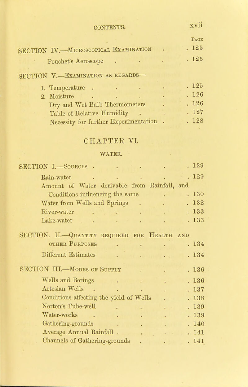 SECTION IV.—Microscopical Examination Pouchet's Aeroscope SECTION V.—Examination as regards— 1. Temperature . 2. Moisture Dry and Wet Bulb Thermometers Table of Relative Humidity- Necessity for further Experimentation CHAPTEE VI. WATER. SECTION I.—Sources . . . . .129 Rain-water . . . . .129 Amount of Water derivable from Rainfall, and Conditions influencing the same . .130 Water from Wells and Springs . . .132 River-water . . . . .133 Lake-water . . . . .133 SECTION. II.—Quantity required for Health and other Purposes . . . .134 Different Estimates . . . .134 SECTION III.—Modes of Supply . . .136 Wells and Borings . . . .136 Artesian Wells . . . . .137 Conditions affecting the yield of WeUs . .138 Norton's Tube-well . . . .139 Water-works . . . . .139 Gathering-grounds . . . .140 Average Annual Rainfall . . .141 Channels of Gathering-grounds . . .141 Page . 125 . 125 . 125 . 126 . 126 . 127 . 128