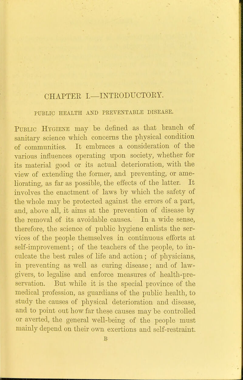 CHAPTER I.—INTRODUCTORY. PUBLIC HEALTH AND PEEVENTABLE DISEASE. Public Hygiene may be defined as that branch of sanitary science which concerns the physical condition of communities. It embraces a consideration of the various influences operating upon society, whether for its material good or its actual deterioration, with the view of extending the former, and preventing, or ame- liorating, as far as possible, the effects of the latter. It involves the enactment of laws by which the safety of the whole may be protected against the errors of a part, and, above all, it aims at the prevention of disease by the removal of its avoidable causes. In a wide sense, therefore, the science of public hygiene enlists the ser- vices of the people themselves in continuous efforts at self-improvement; of the teachers of the people, to in- culcate the best rides of life and action; of physicians, in preventing as well as curing disease; and of law- givers, to legalise and enforce measures of health-pre- servation. But while it is the special province of the medical profession, as guardians of the public health, to study the causes of physical deterioration and disease, and to point out how far these causes may be controlled or averted, the general well-being of the people must mainly depend on their own exertions and self-restraint. B