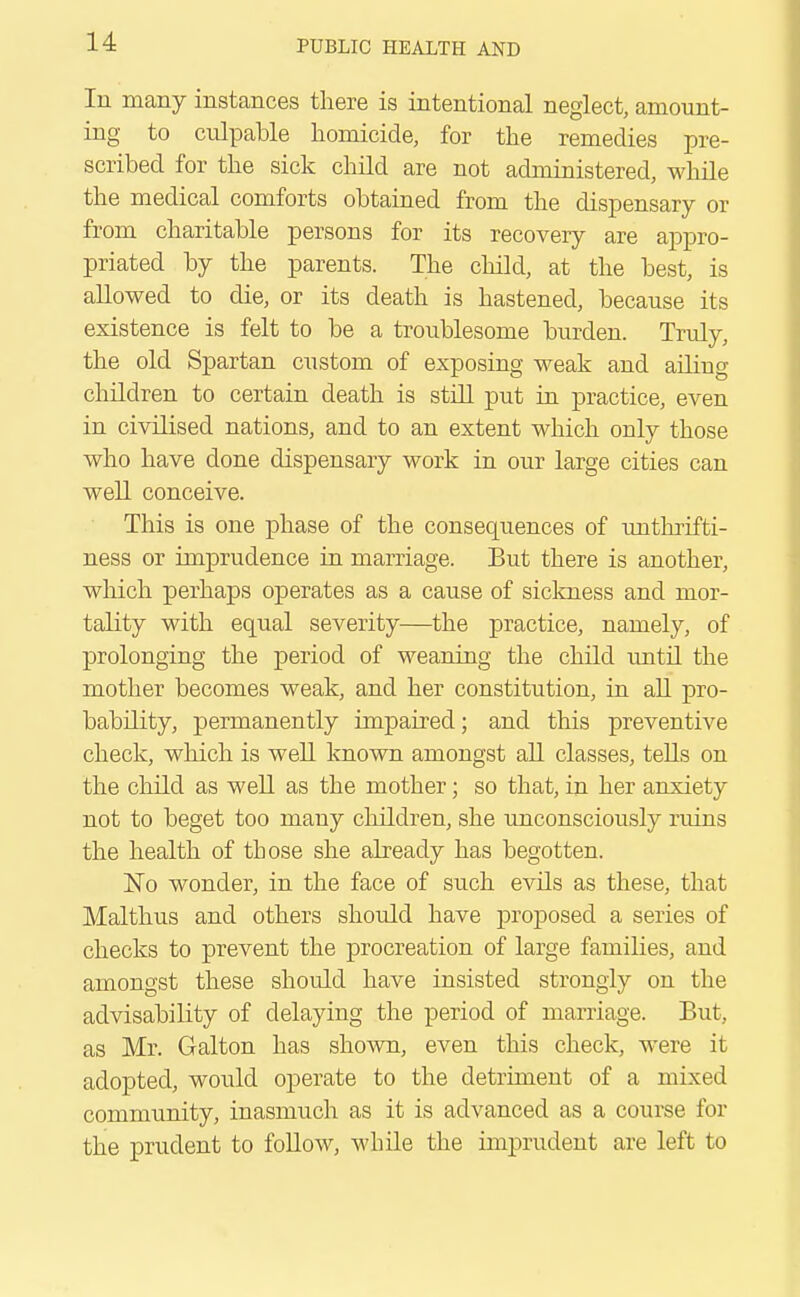 In many instances there is intentional neglect, amount- ing to culpable homicide, for the remedies pre- scribed for the sick child are not administered, while the medical comforts obtained from the dispensary or from charitable persons for its recovery are appro- priated by the parents. The child, at the best, is allowed to die, or its death is hastened, because its existence is felt to be a troublesome burden. Truly, the old Spartan custom of exposing weak and ailing children to certain death is still put in practice, even in civilised nations, and to an extent which only those who have done dispensary work in our large cities can well conceive. This is one phase of the consequences of imthrifti- ness or imprudence in marriage. But there is another, which perhaps operates as a cause of sickness and mor- tality with equal severity—the practice, namely, of prolonging the period of weaning the child until the mother becomes weak, and her constitution, in all pro- bability, permanently impaired; and this preventive check, which is well known amongst all classes, tells on the child as well as the mother; so that, in her anxiety not to beget too many children, she unconsciously ruins the health of those she already has begotten. No wonder, in the face of such evils as these, that Malthus and others should have proposed a series of checks to prevent the procreation of large families, and amongst these should have insisted strongly on the advisability of delaying the period of marriage. But, as Mr. Galton has shown, even this check, were it adopted, would operate to the detriment of a mixed community, inasmuch as it is advanced as a course for the prudent to follow, while the imprudent are left to