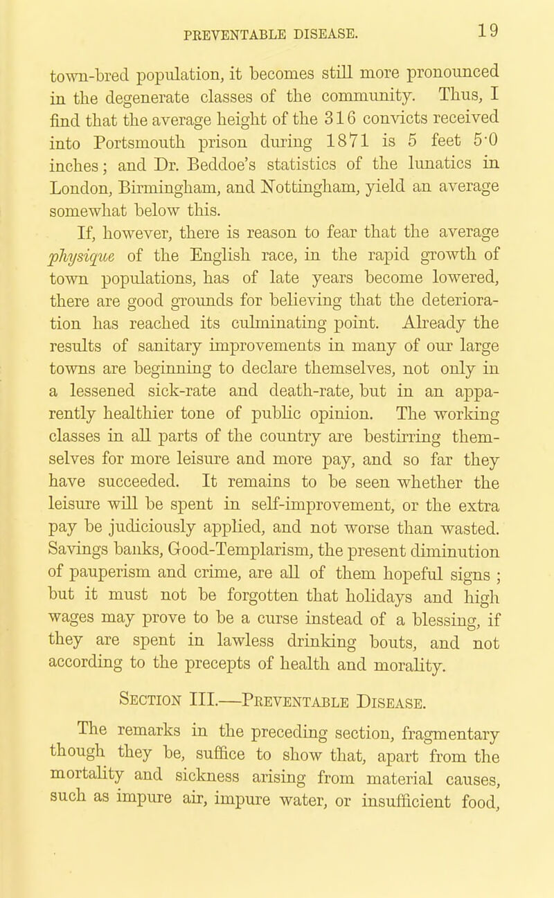 town-bred population, it becomes still more pronounced in tbe degenerate classes of the community. Thus, I find that tbe average beigbt of tbe 316 convicts received into Portsmoutb prison during 1871 is 5 feet 5-0 incbes; and Dr. Bedcloe's statistics of tbe lunatics in London, Birmingham, and Nottingham, yield an average somewhat below this. If, however, there is reason to fear that tbe average physique of the English race, in the rapid growth of town populations, has of late years become lowered, there are good grounds for believing that the deteriora- tion has reached its culminating point. Abeady the results of sanitary improvements in many of our large towns are beginning to declare themselves, not only in a lessened sick-rate and death-rate, but in an appa- rently healthier tone of pubbc opinion. The working classes in all parts of the country are bestirring them- selves for more leisure and more pay, and so far they have succeeded. It remains to be seen whether the leisure will be spent in self-improvement, or tbe extra pay be judiciously applied, and not worse than wasted. Savings banks, Good-Templarism, tbe present diminution of pauperism and crime, are all of them hopeful signs ; but it must not be forgotten that holidays and high wages may prove to be a curse instead of a blessing, if they are spent in lawless drinking bouts, and not according to the precepts of health and morality. Section III.—Preventable Disease. The remarks in the preceding section, fragmentary though they be, suffice to show that, apart from the mortabty and sickness arising from material causes, such as impure air, impure water, or insufficient food,