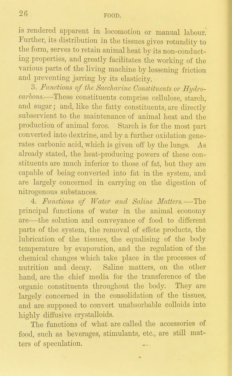 FOOD. is rendered apparent in locomotion or manual labour. Further, its distribution in the tissues gives rotundity to the form, serves to retain animal heat by its non-conduct- ing properties, and greatly facilitates the working of the various parts of the living machine by lessening friction and preventing jarring by its elasticity. 3. Functions of the Saccharine Constituents or Hydro- carbons.—These constituents comprise cellulose, starch, and sugar; and, like the fatty constituents, are directly subservient to the maintenance of animal heat and the production of animal force. Starch is for the most part converted into dextrine, and by a further oxidation gene- rates carbonic acid, which is given off by the lungs. As already stated, the heat-producing powers of these con- stituents are much inferior to those of fat, but they are capable of being converted into fat in the system, and are largely concerned in carrying on the digestion of nitrogenous substances. 4. Functions of Water and Saline Matters.-—-The principal functions of water in the animal economy are—the solution and conveyance of food to different parts of the system, the removal of effete products, the lubrication of the tissues, the equaksing of the body temperature by evaporation, and the regulation of the chemical changes which take place in the processes of nutrition and decay. Saline matters, on the other hand, are the chief media for the transference of the organic constituents throughout the body. They are largely concerned in the consolidation of the tissues, and are supposed to convert unabsorbable colloids into highly diffusive crystalloids. The functions of what are called the accessories of food, such as beverages, stimulants, etc., are still mat- ters of speculation.