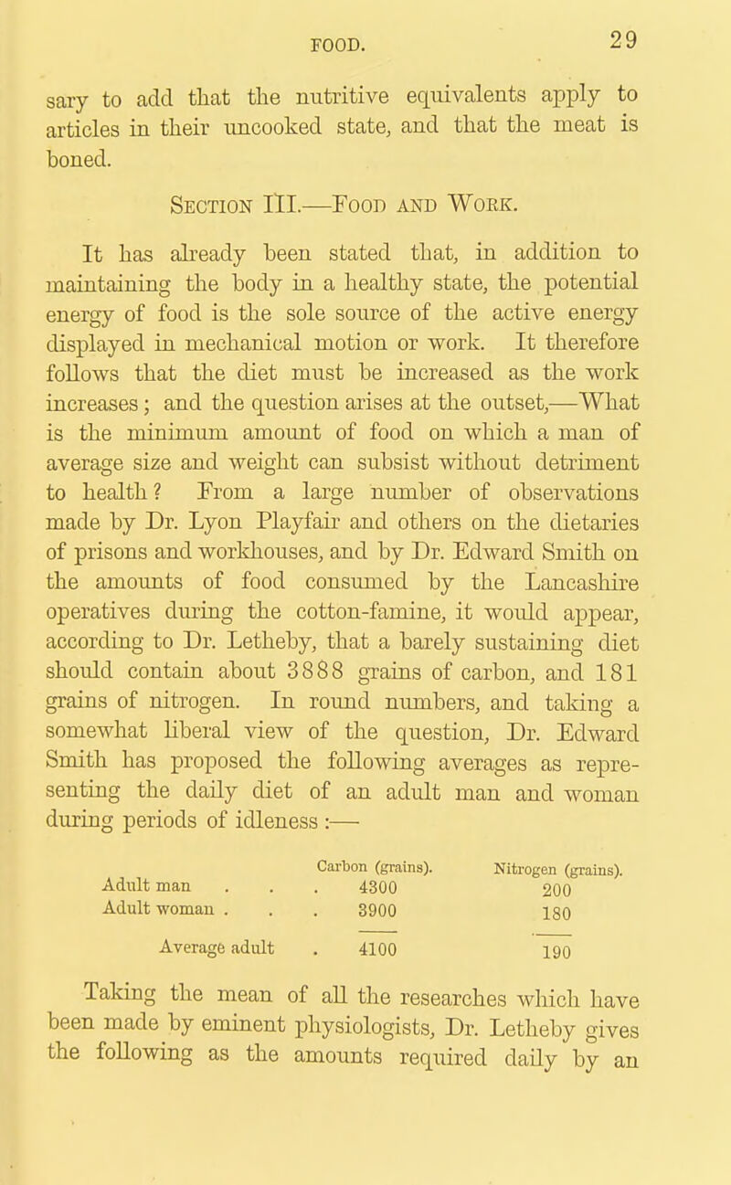 sary to add that the nutritive equivalents apply to articles in their uncooked state, and that the meat is boned. It has already been stated that, in addition to maintaining the body in a healthy state, the potential energy of food is the sole source of the active energy displayed in mechanical motion or work. It therefore follows that the diet must be increased as the work increases; and the question arises at the outset,—What is the minimum amount of food on which a man of average size and weight can subsist without detriment to health? From a large number of observations made by Dr. Lyon Playfair and others on the dietaries of prisons and workhouses, and by Dr. Edward Smith on the amounts of food consumed by the Lancashire operatives during the cotton-famine, it would appear, according to Dr. Letheby, that a barely sustaining diet should contain about 3888 grains of carbon, and 181 grains of nitrogen. In round numbers, and taking a somewhat liberal view of the question, Dr. Edward Smith has proposed the following averages as repre- senting the daily diet of an adult man and woman during periods of idleness :— Section III—Food and Work. Adult man Adult woman . Carbon (grains). 4300 3900 Nitrogen (grains). 200 180 Average adult 4100 190 Taking the mean of all the researches which have been made by eminent physiologists, Dr. Letheby gives the following as the amounts required daily by an