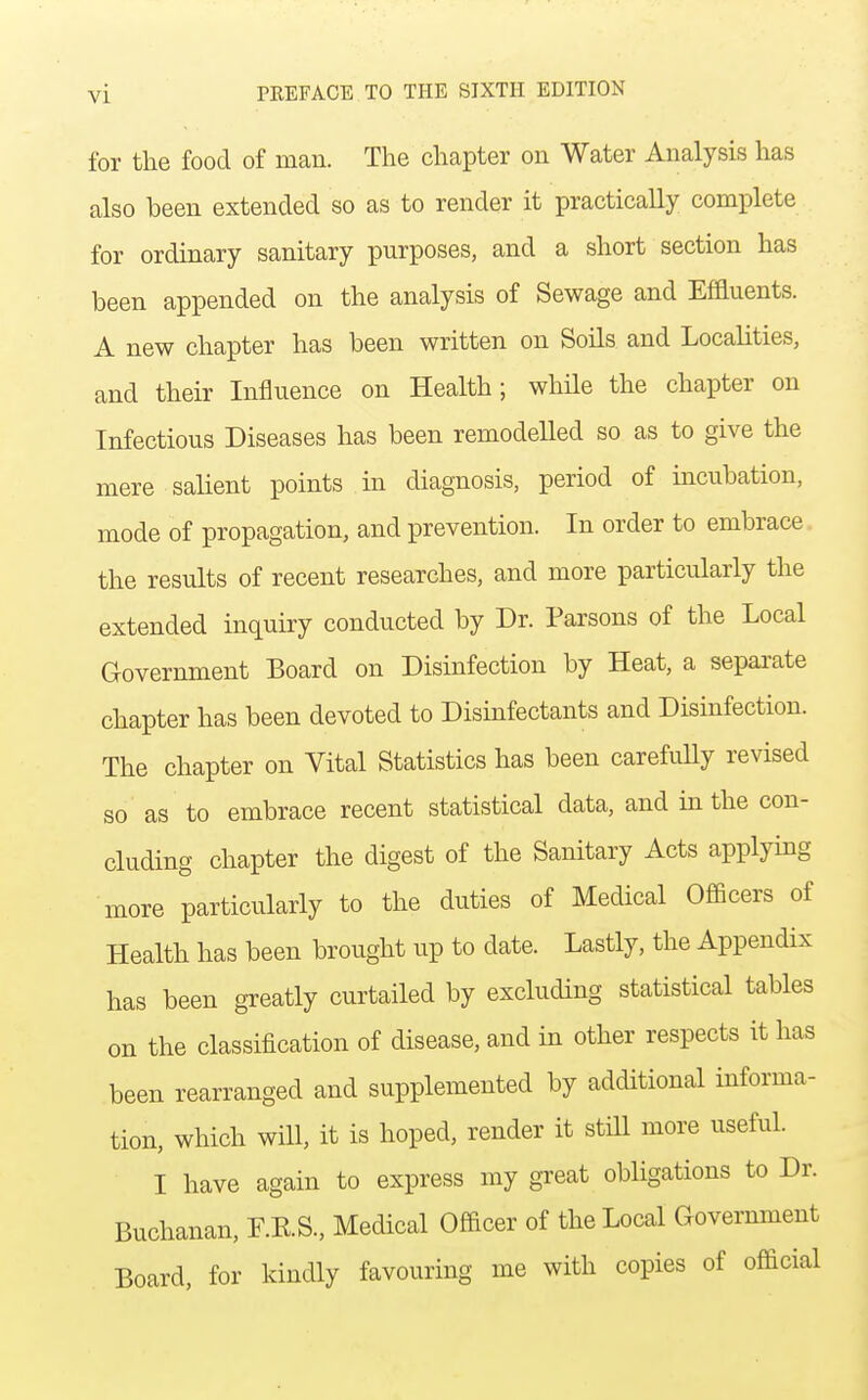 for the food of man. The chapter on Water Analysis has also been extended so as to render it practically complete for ordinary sanitary purposes, and a short section has been appended on the analysis of Sewage and Effluents. A new chapter has been written on Soils and Localities, and their Influence on Health; whHe the chapter on Infectious Diseases has been remodelled so as to give the mere salient points in diagnosis, period of incubation, mode of propagation, and prevention. In order to embrace the results of recent researches, and more particularly the extended inquiry conducted by Dr. Parsons of the Local Government Board on Disinfection by Heat, a sepai-ate chapter has been devoted to Disinfectants and Disinfection. The chapter on Vital Statistics has been carefuUy revised so as to embrace recent statistical data, and in the con- cluding chapter the digest of the Sanitary Acts applying more particularly to the duties of Medical Officers of Health has been brought up to date. Lastly, the Appendix has been greatly curtailed by excluding statistical tables on the classification of disease, and in other respects it has been rearranged and supplemented by additional informa- tion, which will, it is hoped, render it still more useful. I have again to express my great obligations to Dr. Buchanan, F.K.S., Medical Officer of the Local Cxovernment Board, for kindly favouring me with copies of official