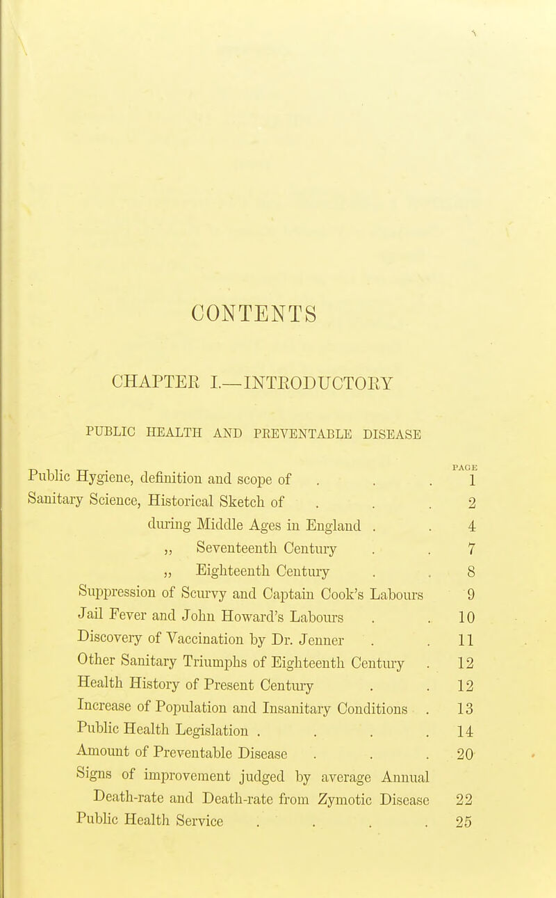 CONTENTS CHAPTER I.—INTEODUCTOEY PUBLIC HEALTH AND PEEVENTABLE DISEASE Public Hygiene, definition and scope of . . . 1 Sanitary Science, Historical Sketch of . . .2 diuing Middle Ages in England . . 4 „ Seventeenth Century . . 7 „ Eighteenth Century . . 8 Suppression of Scm-vy and Captain Cook's Labours 9 Jail Fever and John Howard's Labours . .10 Discovery of Vaccination by Dr. Jeuner . . 11 Other Sanitary Triumphs of Eighteenth Century . 12 Health History of Present Centm-y . .12 Increase of Population and Insanitary Conditions . 13 Public Health Legislation . . . . M Amount of Preventable Disease . . . 20 Signs of improvement judged by average Annual Death-rate and Death-rate from Zymotic Disease 22 Public Health Service . . . .25