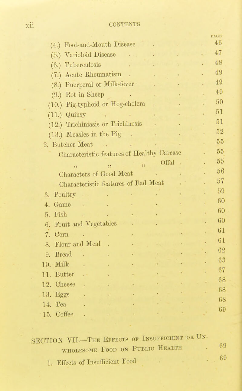 (4.) Foot-aud-Mouth Disease (5.) Varioloid Disease (6.) Tuberculosis (7.) Acute Rheumatism . (8.) Puerperal or Milk-fever (9.) Eot in Sheep (10.) Pig-typhoid or Hog-cholera (11.) Quinsy (12.) Triohiniasis or Trichinosis (13.) Measles in the Pig . 2. Butcher Meat Characteristic features of Healthy Carcase Oflfal )) )'  Characters of Good Meat Characteristic features of Bad Meat 3. Poultry . 4. Game 5. Fish 6. Fruit and Vegetables 7. Corn 8. Flour and Meal . 9. Bread 10. Milk 11. Butter 12. Cheese 13. Eggs U. Tea 15. Coffee SECTION VII. The Effects of Insufficient or Un- wholesome Food on Public Health • 69 C 0 1. Effects of Insufficient Food