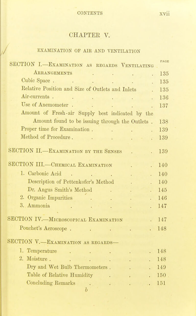 CHAPTEE V. EXAMINATION OF AIK AND VENTILATION SECTION I.—Examination as eegaeds Ventilating Arrangements . . . .135 Cubic Space . . . . . .135 Eelative Position and Size of Outlets and Inlets . 135 Air-currents . . . . . .136 Use of Anemometer . . . . .137 Amount of Fresh-air Supply best indicated by the Amount found to be issiung through the Outlets . 138 Proper time for Examination . . , .139 Method of Procediu-e. . . . .139 SECTION II.—Examination by the Senses . .139 SECTION III.—Chemical Examination . .140 1. Carbonic Acid . . , . .140 Description of Pettenkofer's Method . .140 Dr. Angus Smith's Method . . .145 2. Organic Impm'ities . . . .146 3. Ammonia . . . . .147 SECTION IV.—Microscopical Examination . 147 Pouchet's Aeroscope . . . . .148 SECTION V.—Examination as regards— 1. Temperature . . . . .148 2. Moistm-e . . . . . .148 Dry and Wet Bulb Thermometers . . .149 Table of Relative Humidity . . . 150 . Concluding Remarks . . , .151 I