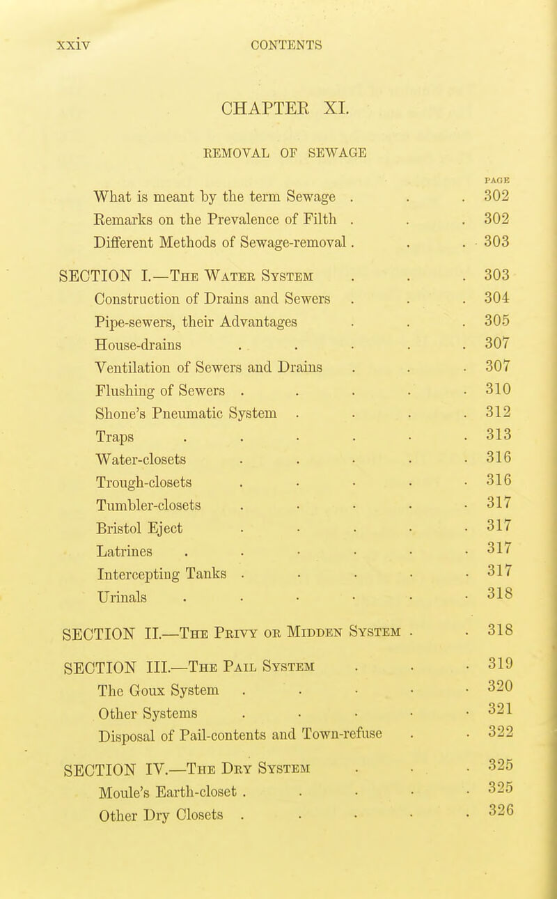 CHAPTER XI. EEMOVAL OF SEWAGE PAGE What is meant by the term Sewage . . . 302 Kemarks on the Prevalence of Filth . . . 302 Different Methods of Sewage-removal. . . 303 SECTION I.—The Water System . . .303 Construction of Drains and Sewers . . . 304 Pipe-sewers, their Advantages . . . 305 House-drains . . . . . 307 Ventilation of Sewers and Drains . . . 307 Flushing of Sewers . . . . .310 Shoue's Pneumatic System . . . .312 Traps . . . . . .313 Water-closets . . • . .316 Trough-closets . • • • .316 Tumbler-closets . • • • .317 Bristol Eject . • . • .317 Latrines ...... 317 Intercepting Tanks . . . • .317 Urinals 318 SECTION II.—The Privy or Midden System . .318 SECTION III.—The Pail System . . .319 The Goux System . . • • .320 Other Systems . . • • .321 Disposal of Pail-contents and Town-refuse . . 322 SECTION IV.—The Dry System . . ■ 325 Moule's Earth-closet . . • • • 325 Other Dry Closets . . . • • 326