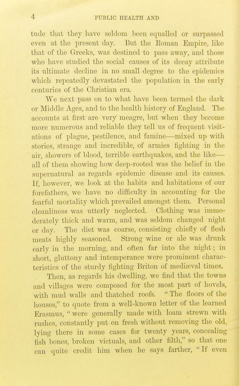 tilde that tliey have sehlom been equalled or surpassed even at the present day. But the Eoman Empire, like that of the Greeks, was destined to pass away, and those who have studied the social causes of its decay attribute its ultimate decline in no small degree to the epidemics which repeatedly devastated the population in the early centuries of the Christian era. We next pass on to what have been termed the dai'k or Middle Ages, and to the health history of England. Tlie accoTints at first are very meagre, but when they become more numerous and reliable they tell us of frequent visit- ations of plague, pestilence, and famine—mixed up with stories, strange and incredil)le, of armies fighting in the air, showers of blood, terrible earthquakes, and the like— all of them showing how deep-rooted was the belief in the supernatural as regards epidemic disease and its causes. If, however, we look at the habits and habitations of our forefathers, we have no difficulty in accounting for the fearful mortality which prevailed amongst them. Personal cleanliness was utterly neglected. Clothing was immo- derately thick and warm, and was seldom changed night or day. The diet was coarse, consisting chiefly of flesh meats highly seasoned. Strong wine or ale was drunk early in the morning, and often far into the night; in short, gluttony and intemperance were prominent charac- teristics of the sturdy fighting Briton of medifeval times. Then, as regards his dwelling, we find that the towns and villages were composed for the most part of hovels, with mud walls and thatched roofs.  The floors of the houses, to quote from a well-known letter of the learned Erasmus,  were generally made with loam strewn with rushes, constantly put on fresh without remo^dng the old, lying there in some cases for twenty years, concealing fish bones, broken victuals, and other filth, so that one can quite credit him when he says farther, If even