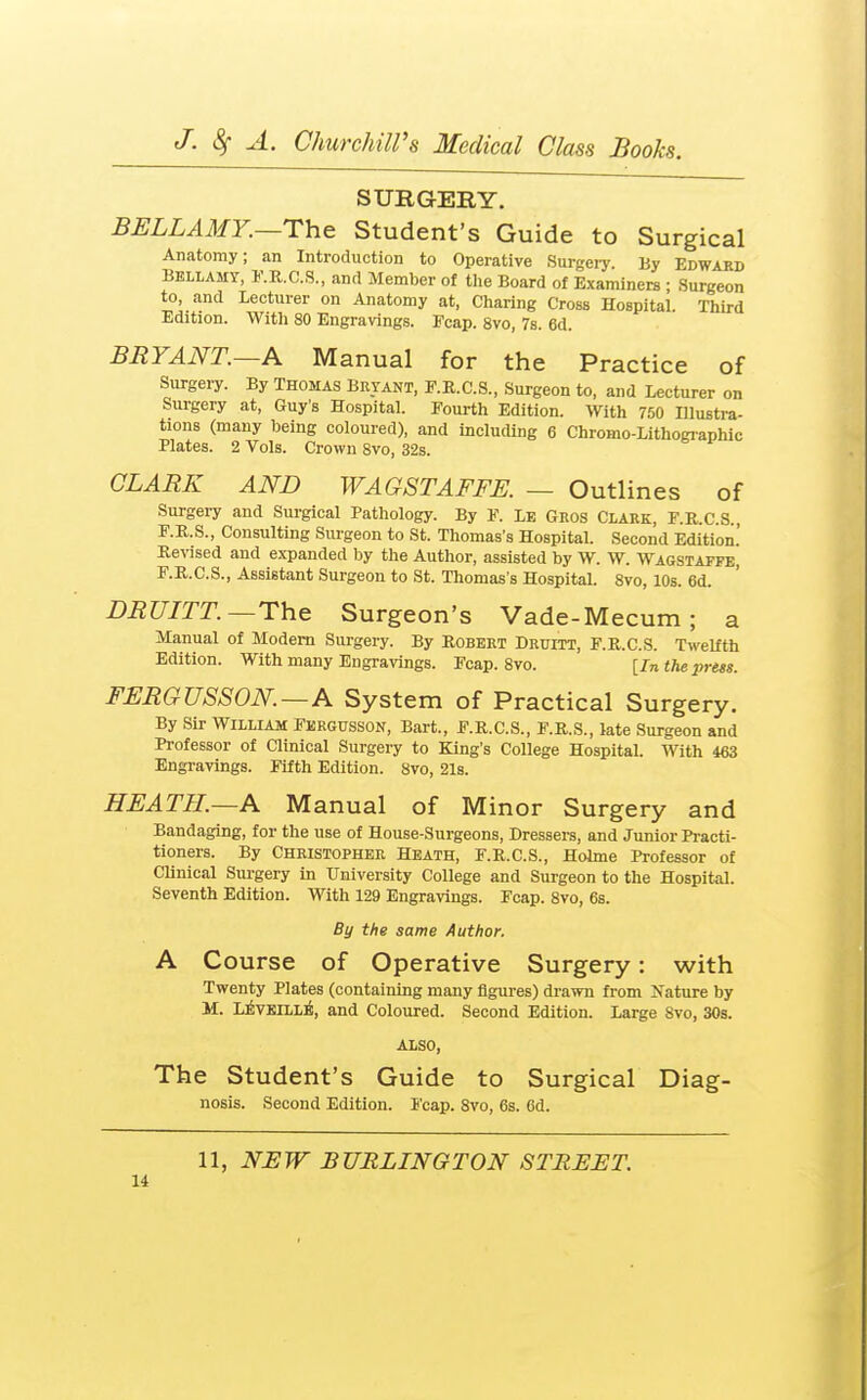 SURGERY. BELLAMY.—Student's Guide to Surgical Anatomy; an Introduction to Operative Surgeiy. By Edward Bellamy, I'.R.C.S., anrl Member of the Board of Examiners ; Surgeon to, and Lecturer on Anatomy at. Charing Cross Hospital. Third Edition. Witli 80 Engravings. Fcap. 8vo, 7s. 6d. BRYANT.—A Manual for the Practice of Surgery. By Thomas Bryant, E.R.C.S., Surgeon to, and Lecturer on Surgery at, Guy's Hospital. Fourth Edition. With 750 Illustra- tions (many being coloured), and including 6 Chromo-Lithogiaphic Plates. 2 Vols. Crown Svo, 32s. CLARK AND WAGSTAFFE. — Outlines of Surgery and Surgical Pathology. By F. Le Gros Clark, F.R.C.S. F.R.S., Consulting Surgeon to St. Thomas's Hospital. Second Edition.' Ee\ised and expanded by the Author, assisted by W. W. Wagstaffe, F.R.C.S., Assistant Surgeon to St. Thomas's Hospital. Svo, 10s. 6d. DRUITT.—The Surgeon's Vade-Mecum ; a Manual of Modem Surgery. By Robert Druitt, F.R.C.S. Twelfth Edition. With many Engravings. Fcap. Svo. [In the prm. FERGUSSON.—A System of Practical Surgery. By Sir William Fkrgusson, Bart., F.R.C.S., F.R.S., late Surgeon and Professor of Clinical Surgery to King's College Hospital. With 463 Engravings. Fifth Edition. Svo, 21s. HEATH.—A Manual of Minor Surgery and Bandaging, for the use of House-Surgeons, Dressers, and Junior Practi- tioners. By Christopher Heath, F.R.C.S., Holme Professor of Clinical Siu-gery in University College and Surgeon to the Hospital. Seventh Edition. With 129 Engravings. Fcap. Svo, 6s. By the same Author. A Course of Operative Surgery: with Twenty Plates (containing many figures) drawn from Jvature by M. LivEiLL]^, and Coloured. Second Edition. Large Svo, 30s. ALSO, The Student's Guide to Surgical Diag- nosis. Second Edition. I'cap. Svo, 6s. 6d. 11, NEW BURLINGTON STREET.