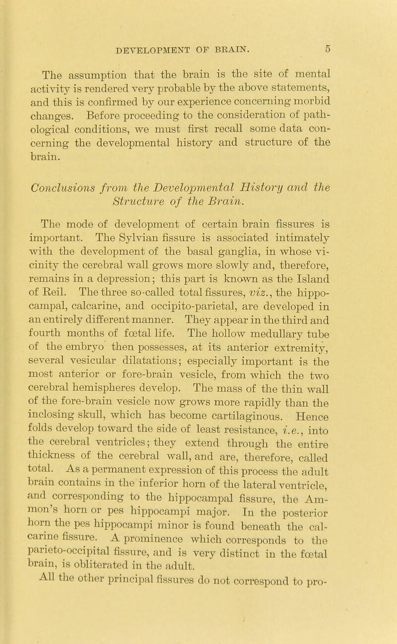 The assumption that the brain is the site of mental activity is rendered very probable by the above statements, and this is confirmed by our experience concerning morbid changes. Before proceeding to the consideration of path- ological conditions, we must first recall some data con- cerning the developmental history and structure of the brain. Conclusions from the Developmental History and the Structure of the Brain. The mode of development of certain brain fissures is important. The Sylvian fissure is associated intimately with the development of the basal ganglia, in whose vi- cinity the cerebral wall grows more slowly and, therefore, remains in a depression; this part is known as the Island of Reil. The three so-called total fissures, viz., the hippo- campal, calcarine, and occipito-parietal, are developed in an entirely different manner. They appear in the third and fourth months of foetal life. The hollow medullary tube of the embryo then possesses, at its anterior extremity, several vesicular dilatations; especially important is the most anterior or fore-brain vesicle, from which the two cerebral hemispheres develop. The mass of the thin wall of the fore-brain vesicle now grows more rapidly than the inclosing skuH, which has become cartilaginous. Hence folds develop toward the side of least resistance, i.e., into the cerebral ventricles; they extend through the entire thickness of the cerebral wall, and are, therefore, called total. As a permanent expression of this process the adult brain contains in the inferior horn of the lateral ventricle, and corresponding to the hippocampal fissure, the Am- mon's horn or pes hippocampi major. In the posterior horn the pes hippocampi minor is found beneath the cal- carine fissure. A prominence which corresponds to the parieto-occipital fissure, and is very distinct in the foetal brain, is obliterated in the adult. All the other principal fissures do not con-espond to pro-