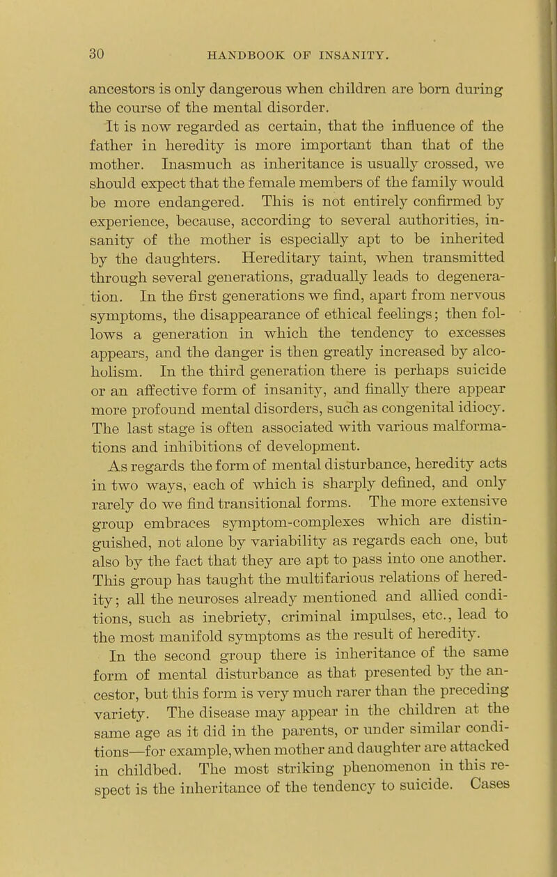 ancestors is only dangerous when children are born during the coiirse of the mental disorder. It is now regarded as certain, that the influence of the father in heredity is more important than that of the mother. Inasmuch as inheritance is usually crossed, we should expect that the female members of the family would be more endangered. This is not entirely confirmed by experience, because, according to several authorities, in- sanity of the mother is especially apt to be inherited by the daughters. Hereditary taint, when transmitted through several generations, gradually leads to degenera- tion. In the first generations we find, apart from nervous symptoms, the disappearance of ethical feelings; then fol- lows a generation in which the tendency to excesses appears, and the danger is then greatly increased by alco- holism. In the third generation there is perhaps suicide or an affective form of insanity, and finally there appear more profound mental disorders, such as congenital idiocy. The last stage is often associated with various malforma- tions and inhibitions of development. As regards the form of mental disturbance, heredity acts in two ways, each of which is sharply defined, and only rarely do we find transitional forms. The more extensive group embraces symptom-complexes which are distin- guished, not alone by variability as regards each one, but also by the fact that they are apt to pass into one another. This group has taught the multifarious relations of hered- ity ; all the neuroses already mentioned and allied condi- tions, such as inebriety, criminal impulses, etc., lead to the most manifold symptoms as the result of heredity. In the second group there is inheritance of the same form of mental disturbance as that presented by the an- cestor, but this form is very much rarer than the preceding variety. The disease may appear in the children at the same age as it did in the parents, or under similar condi- tions—for example, when mother and daughter are attacked in childbed. The most striking phenomenon in this re- spect is the inheritance of the tendency to suicide. Cases