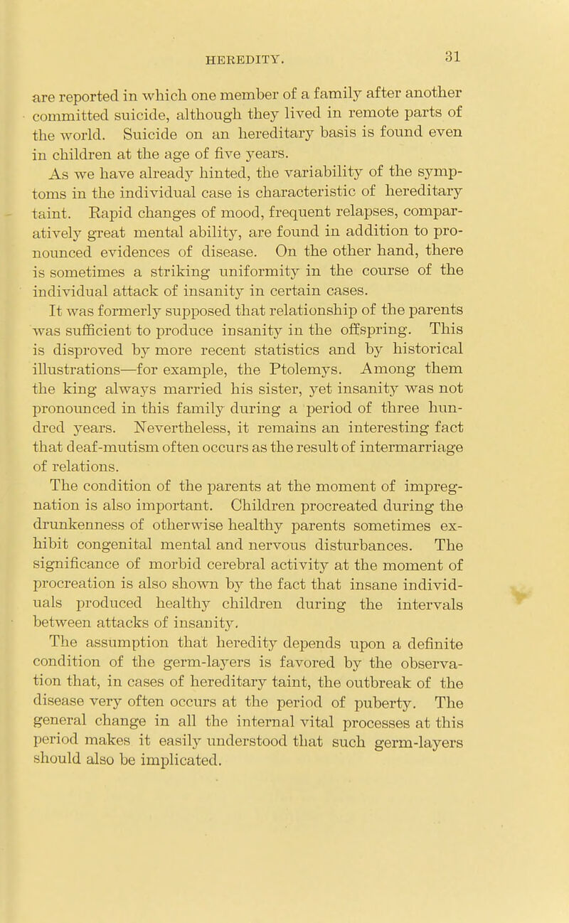 are reported in which one member of a family after another committed suicide, although they lived in remote parts of the world. Suicide on an hereditary basis is found even in children at the age of five years. As we have already hinted, the variability of the symp- toms in the individual case is characteristic of hereditary taint. Rapid changes of mood, frequent relapses, compar- atively great mental ability, are found in addition to pro- nounced evidences of disease. On the other hand, there is sometimes a striking uniformity in the course of the individual attack of insanity in certain cases. It was formerly supposed that relationship of the parents was sufficient to produce insanity in the offspring. This is disproved by more recent statistics and by historical illustrations—for example, the Ptolemys. Among them the king always married his sister, yet insanity was not pronounced in this family during a period of three hun- dred years. Nevertheless, it remains an interesting fact that deaf-mutism often occurs as the result of intermarriage of relations. The condition of the parents at the moment of impreg- nation is also important. Children procreated during the drunkenness of otherwise healthy parents sometimes ex- hibit congenital mental and nervous disturbances. The significance of morbid cerebral activity at the moment of procreation is also shown by the fact that insane individ- uals produced healthy children during the intervals between attacks of insanit3^ The assumption that heredity depends upon a definite condition of the germ-layers is favored by the observa- tion that, in cases of hereditary taint, the outbreak of the disease very often occurs at the period of puberty. The general change in all the internal vital processes at this period makes it easily understood that such germ-layers should also be implicated.