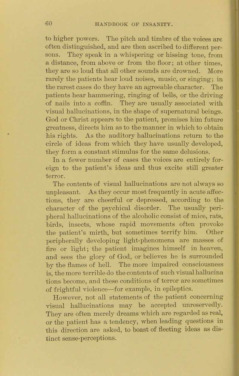to higher powers. The pitch and timbre of the voices are often distinguished, and are then ascribed to different per- sons. They speak in a whispering or hissing tone, from a distance, from above or from the floor; at other times, they are so loud that all other sounds are drowned. More rarely the patients hear loud noises, music, or singing; in the rarest cases do they have an agreeable character. The patients hear hammering, ringing of bells, or the driving of nails into a coffin. They are usually associated with visual hallucinations, in the shape of supernatural beings. God or Christ appears to the patient, promises him future greatness, directs him as to the manner in which to obtain his rights. As the auditory hallucinations return to the circle of ideas from which they have usually developed, they form a constant stimulus for the same delusions. In a fewer number of cases the voices are entirely for- eign to the patient's ideas and thus excite still greater terror. The contents of visual hallucinations are not always so unpleasant. As they occur most frequently in acute affec- tions, they are cheerful or depressed, according to the character of the psychical disorder. The usually peri- pheral hallucinations of the alcoholic consist of mice, rats, birds, insects, whose rapid movements often pi'ovoke the patient's mirth, but sometimes terrify him. Other peripherally developing light-phenomena are masses of fire or light; the patient imagines himself in heaven, and sees the glory of God, or believes he is surrounded by the flames of hell. The more impaired consciousness is, the more terrible do the contents of such visual hallucina tions become, and these conditions of terror are sometimes of frightful violence—for example, in epileptics. However, not all statements of the patient concerning visual hallucinations may be accepted unreservedly. They are often merely dreams which are regarded as real, or the patient has a tendency, when leading questions in this direction are asked, to boast of fleeting ideas as dis- tinct sense-perceptions.