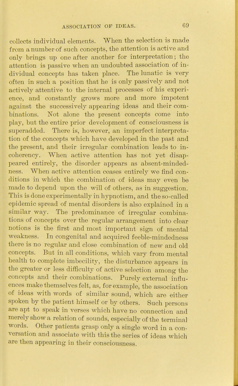 collects individual elements. When the selection is made from a number of such concepts, the attention is active and only brings up one after another for interpretation; the attention is passive when an undoubted association of in- dividual concepts has taken place. The lunatic is very often in such a position that he is only passively and not activel}^ attentive to the internal processes of his experi- ence, and constantly grows more and more impotent against the successively appearing ideas and their com- binations. Not alone the present concepts come into play, but the entire prior development of consciousness is superadded. There is, however, an imperfect interpreta- tion of the concepts which have developed in the past and the present, and their irregular combination leads to in- coherency. When active attention has not yet disap- peared entirely, the disorder appears as absent-minded- ness. When active attention ceases entirely we find con- ditions in which the combination of ideas may even be made to depend upon the will of others, as in suggestion. This is done experimentally in hypnotism, and the so-called epidemic spread of mental disorders is also explained in a similar way. The predominance of irregular combina- tions of concepts over the regular arrangement into clear notions is the first and most important sign of mental weakness. In congenital and acquired feeble-mindedness there is no regular and close combination of new and old concepts. But in all conditions, which vary from mental health to complete imbecility, the disturbance appears in the greater or less difficulty of active selection among the concepts and their combinations. Purely external influ- ences make themselves felt, as, for example, the association of ideas with words of similar sound, which are either spoken by the patient himself or by others. Such persons are apt to speak in verses which have no connection and merely show a relation of sounds, especially of the terminal words. Other patients grasp only a single word in a con- versation and associate with this the series of ideas which are then appearing in their consciousness.