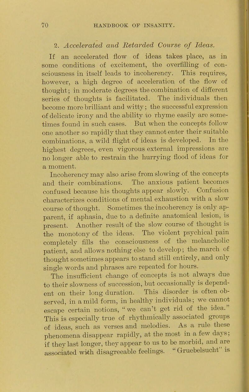 2, Accelerated and Retarded Course of Ideas. If an accelerated flow of ideas takes place, as in some conditions of excitement, the overfilling of con- sciousness in itself leads to incoherency. This requires, however, a high degree of acceleration of the flow of thought; in moderate degrees the combination of different series of thoughts is facilitated. The individuals then become more brilliant and witty; the successful expression of delicate irony and the ability to rhyme easily are some- times found in such cases. But when the concepts follow one another so rapidly that they cannot enter their suitable combinations, a wild flight of ideas is developed. In the highest degrees, even vigorous external impressions are no longer able to restrain the hurrying flood of ideas for a moment. Incoherency may also arise from slowing of the concepts and their combinations. The anxious patient becomes confused because his thoughts appear slowly. Confusion characterizes conditions of mental exhaustion with a slow course of thought. Sometimes the incoherency is only ap- parent, if aphasia, due to a definite anatomical lesion, is present. Another result of the slow course of thought is the monotony of the ideas. The violent psychical pain completely fills the consciousness of the melancholic patient, and allows nothing else to develop; the march of thought sometimes appears to stand still entirely, and only single words and phrases are repeated for hours. The insufficient change of concepts is not always due to their slowness of succession, but occasionally is depend- ent on their long duration. This disorder is often ob- served, in a mild form, in healthy individuals; we cannot escape certain notions, we can't get rid of the idea. This is especially true of rhythmically associated groups of ideas, such as verses and melodies. As a rule these phenomena disappear rapidly, at the most in a few days; if they last longer, they appear to us to be morbid, and are associated with disagreeable feelings.  Gruebelsucht is