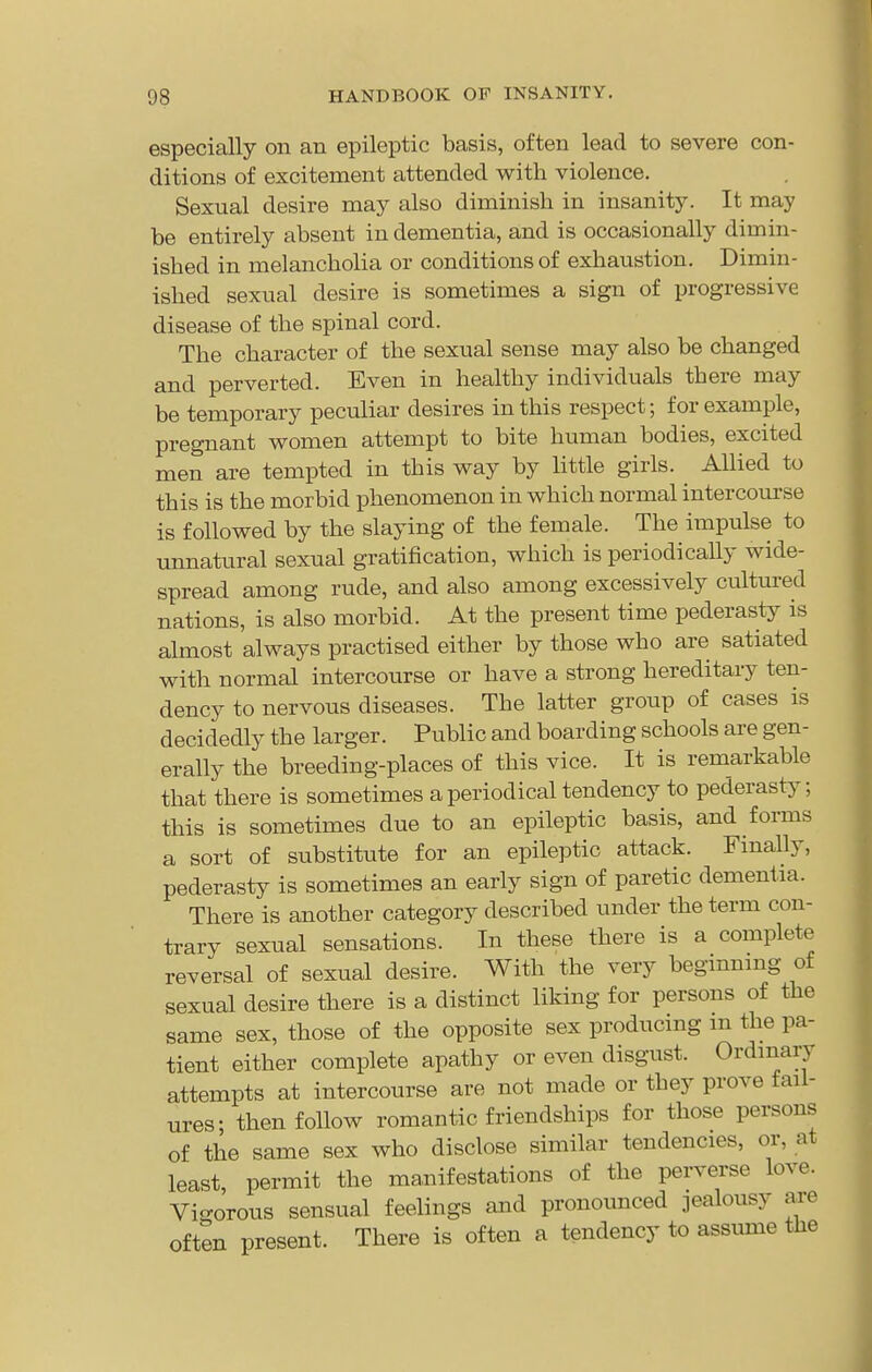 especially on an epileptic basis, often lead to severe con- ditions of excitement attended with violence. Sexual desire may also diminish in insanity. It may be entirely absent in dementia, and is occasionally dimin- ished in melancholia or conditions of exhaustion. Dimin- ished sexual desire is sometimes a sign of progressive disease of the spinal cord. The character of the sexual sense may also be changed and perverted. Even in healthy individuals there may be temporary peculiar desires in this respect; for example, pregnant women attempt to bite human bodies, excited men are tempted in this way by little girls. Allied to this is the morbid phenomenon in which normal intercourse is followed by the slaying of the female. The impulse to unnatural sexual gratification, which is periodically wide- spread among rude, and also among excessively cultured nations, is also morbid. At the present time pederasty is almost always practised either by those who are satiated with normal intercourse or have a strong hereditary ten- dency to nervous diseases. The latter group of cases is decidedly the larger. Public and boarding schools are gen- erally the breeding-places of this vice. It is remarkable that there is sometimes a periodical tendency to pederasty; this is sometimes due to an epileptic basis, and forms a sort of substitute for an epileptic attack. Finally, pederasty is sometimes an early sign of paretic dementia. There is another category described under the term con- trary sexual sensations. In these there is a complete reversal of sexual desire. With the very begmnmg of sexual desire there is a distinct liking for persons of the same sex, those of the opposite sex producmg m the pa- tient either complete apathy or even disgust. Ordinary attempts at intercourse are not made or they prove fail- ures; then follow romantic friendships for those persons of the same sex who disclose similar tendencies, or, at least, permit the manifestations of the perverse love. Vio-orous sensual feelings and pronounced jealousy are often present. There is often a tendency to assume the