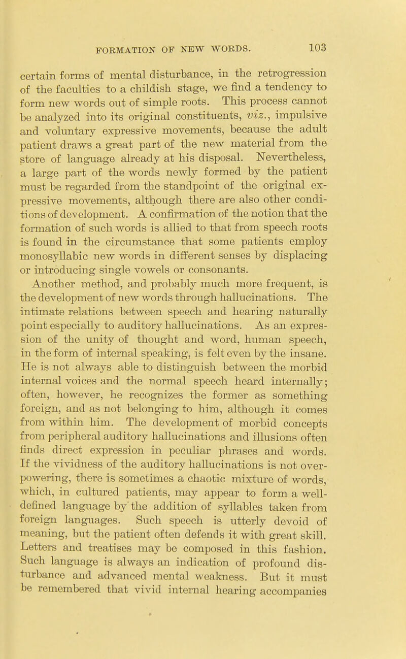 FORMATION OP NEW WORDS. certain forms of mental disturbance, in the retrogression of the faculties to a childish stage, we find a tendency to form new words out of simple roots. This process cannot be analyzed into its original constituents, viz., impulsive and voluntary expressive movements, because the adult patient draws a great part of the new material from the store of langiiage already at his disposal. Nevertheless, a large part of the words newly formed by the patient must be regarded from the standpoint of the original ex- pressive movements, although there are also other condi- tions of development. A confirmation of the notion that the formation of such words is allied to that from speech roots is found in the circumstance that some patients employ monosyllabic new words in different senses by disj)lacing or introducing single vowels or consonants. Another method, and probably much more frequent, is the development of new words through hallu cinations. The intimate relations between speech and hearing naturally point especially to auditory hallucinations. As an expres- sion of the unity of thought and word, human speech, in the form of internal speaking, is felt even by the insane. He is not always able to distinguish between the morbid internal voices and the normal speech heard internally; often, however, he recognizes the former as something foreign, and as not belonging to him, although it comes from within him. The development of morbid concepts from peripheral auditory hallucinations and illusions often finds direct expression in peculiar phrases and words. If the vividness of the auditory hallucinations is not over- powering, there is sometimes a chaotic mixture of words, which, in cultured patients, maj appear to form a well- defined language by' the addition of syllables taken from foreign languages. Such speech is utterly devoid of meaning, but the patient often defends it with great skill. Letters and treatises may be composed in this fashion. Such language is always an indication of profound dis- turbance and advanced mental weakness. But it must be remembered that vivid internal hearing accompanies