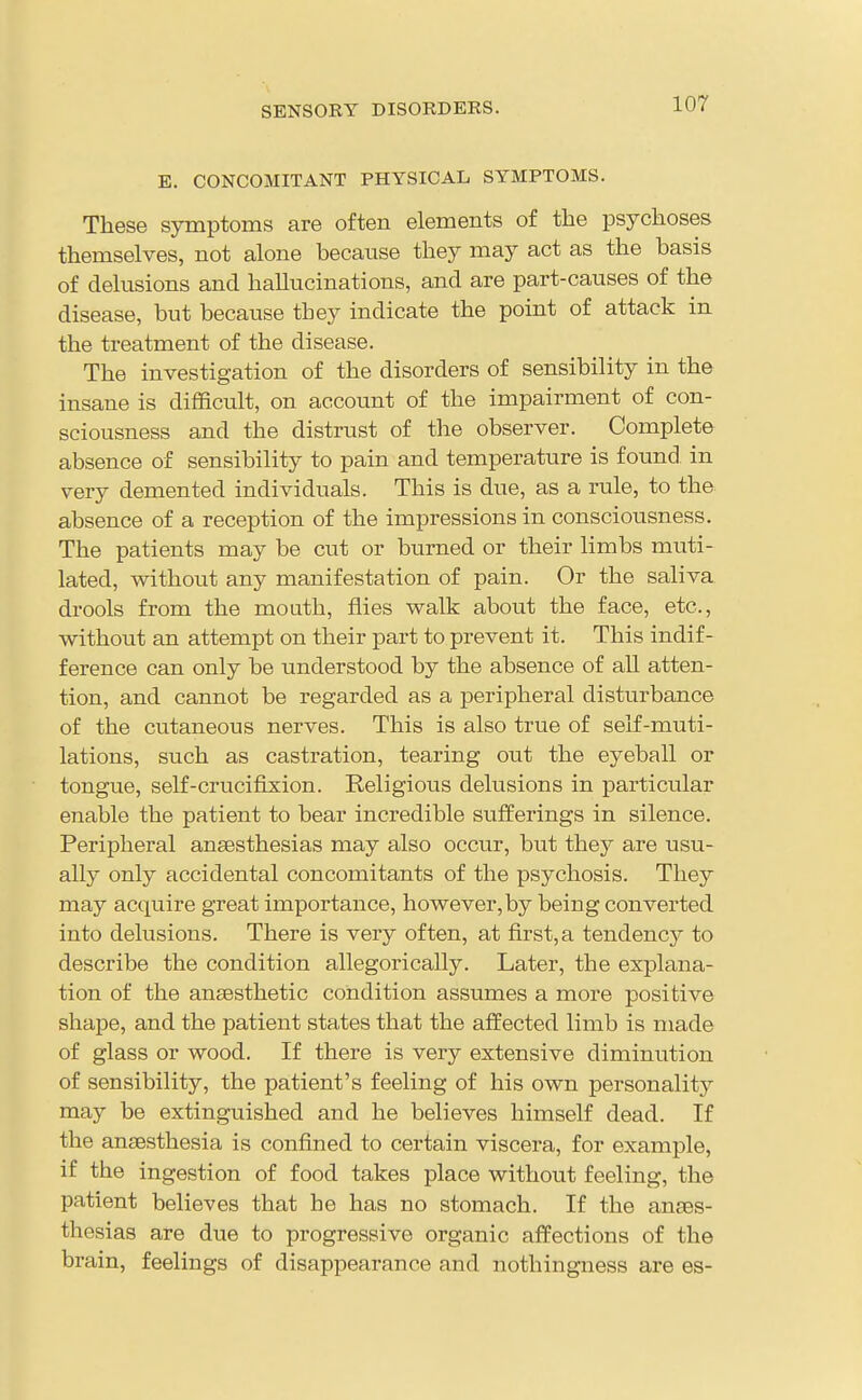 SENSORY DISORDERS. E. CONCOMITANT PHYSICAL SYMPTOMS. These symptoms are often elements of the psychoses themselves, not alone because they may act as the basis of delusions and hallucinations, and are part-causes of the disease, but because they indicate the point of attack in the treatment of the disease. The investigation of the disorders of sensibility in the insane is difficult, on account of the impairment of con- sciousness and the distrust of the observer. Complete absence of sensibility to pain and temperature is found in very demented individuals. This is due, as a rule, to the absence of a reception of the impressions in consciousness. The patients may be cut or burned or their limbs muti- lated, without any manifestation of pain. Or the saliva drools from the mouth, flies walk about the face, etc., without an attempt on their part to prevent it. This indif- ference can only be understood by the absence of all atten- tion, and cannot be regarded as a peripheral disturbance of the cutaneous nerves. This is also true of self-muti- lations, such as castration, tearing out the eyeball or tongue, self-crucifixion. Religious delusions in particular enable the patient to bear incredible sufferings in silence. Peripheral anaesthesias may also occur, but they are usu- ally only accidental concomitants of the psychosis. They may acquire great importance, however, by being converted into delusions. There is very often, at first, a tendency to describe the condition allegorically. Later, the explana- tion of the anaesthetic condition assumes a more positive shape, and the patient states that the affected limb is made of glass or wood. If there is very extensive diminution of sensibility, the patient's feeling of his own personality may be extinguished and he believes himself dead. If the anaesthesia is confined to certain viscera, for example, if the ingestion of food takes place without feeling, the patient believes that he has no stomach. If the anaes- thesias are due to progressive organic affections of the brain, feelings of disappearance and nothingness are es-