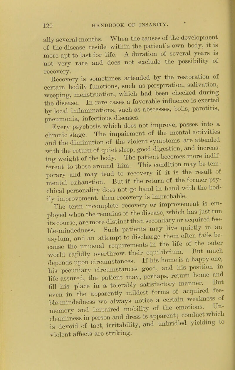 ally several months. When the causes of the development of the disease reside within the patient's own body, it is more apt to last for life. A duration of several years is not very rare and does not exclude the possibiHty of recovery. Eecovery is sometimes attended by the restoration of certain bodily functions, such as perspiration, salivation, weeping, menstruation, which had been checked during the disease. In rare cases a favorable influence is exerted by local inflammations, such as abscesses, boils, parotitis, pneumonia, infectious diseases. Every psychosis which does not improve, passes into a chronic stage. The impairment of the mental activities and the diminution of the violent symptoms are attended with the return of quiet sleep, good digestion, and increas- ing weight of the body. The patient becomes more indif- ferent to those around him. This condition may be tem- porary and may tend to recovery if it is the result of mental exhaustion. But if the return of the former psy- chical personality does not go hand in hand with the bod- ily improvement, then recovery is improbable. The term incomplete recovery or improvement is em- ployed when the remains of the disease, which has just run its course, are more distinct than secondary or acquired fee- ble-mindedness. Such patients may live quietly m an asylum, and an attempt to discharge them often fails be- cause the unusual requirements in the life of the outer world rapidly overthrow their equilibrium. But much depends upon circumstances. If his home is a happy one, his pecuniary circumstances good, and his position m life assured, the patient may, perhaps, retiirn home and fill his place in a tolerably satisfactory manner. But even in the apparently mildest forms of acquired fee- ble-mindedness we always notice a certain weakness ot memory and impaired mobility of the emotions. Un- cleanliness in person and dress is apparent; conduct which is devoid of tact, irritability, and unbridled yieldmg to violent affects are striking.