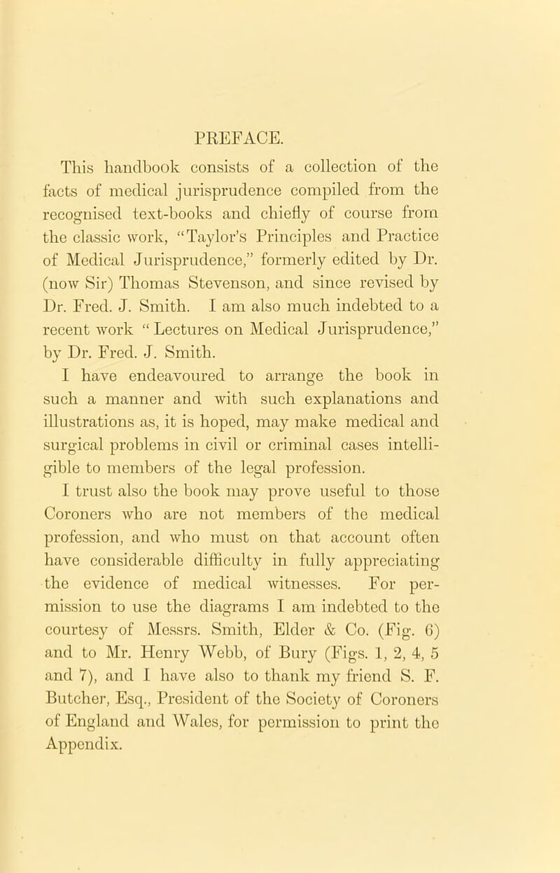 PREFACE. This handbook consists of a collection of the facts of medical jurisprudence compiled from the recognised text-books and chiefly of course from the classic work, “Taylor’s Principles and Practice of Medical Jurisprudence,” formerly edited by Dr. (now Sir) Thomas Stevenson, and since revised by Dr. Fred. J. Smith. I am also much indebted to a recent work “Lectures on Medical Jurisprudence,” by Dr. Fred. J. Smith. I have endeavoured to arrange the book in such a manner and with such explanations and illustrations as, it is hoped, may make medical and surgical problems in civil or criminal cases intelli- gible to members of the legal profession. I trust also the book may prove useful to those Coroners who are not members of the medical profession, and who must on that account often have considerable difficulty in fully appreciating the evidence of medical witnesses. For per- mission to use the diagrams I am indebted to the courtesy of Messrs. Smith, Elder & Co. (Fig. 6) and to Mr. Henry Webb, of Bury (Figs. 1, 2, 4, 5 and 7), and I have also to thank my friend S. F. Butcher, Esq., President of the Society of Coroners of England and Wales, for permission to print the Appendix.