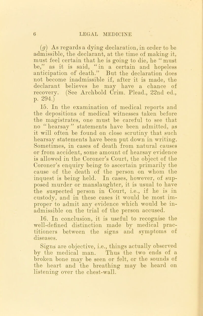 (g) As regards a dying declaration, in order to be admissible, tbe declarant, at tbe time of making it, must feel certain tbat be is going to die, be “ must be,” as it is said, “in a certain and hopeless anticipation of death.” But tbe declaration does not become inadmissible if, after it is made, tbe declarant believes be may have a chance of recovery. (See Arcbbold Grim. Plead., 22nd ed., p. 294.) 15. In the examination of medical reports and tbe depositions of medical witnesses taken before tbe magistrates, one must be careful to see tbat no “ hearsay ” statements have been admitted, as it will often be found on close scrutiny tbat such hearsay statements have been put down in writing. Sometimes, in cases of death from natural causes or from accident, some amount of hearsay evidence is allowed in tbe Coroner’s Court, tbe object of tbe Coroner’s enquiry being to ascertain primarily tbe cause of tbe death of tbe person on whom tbe inquest is being held. In cases, however, of sup- posed murder or manslaughter, it is usual to have the suspected person in Court, i.e., if be is in custody, and in these cases it would be most im- proper to admit any evidence which would be in- admissible on tbe trial of tbe person accused. 16. In conclusion, it is useful to recognise tbe well-defined distinction made by medical prac- titioners between tbe signs and symptoms of diseases. Signs are objective, i.e., things actually observed by the medical man. Thus tbe two ends of a broken bone may be seen or felt, or tbe sounds of tbe heart and tbe breathing may be beard on listening over tbe chest-wall.