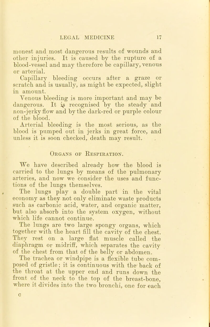 xnonest and most dangerous results of wounds and other injuries. It is caused by the rupture of a blood-vessel and may therefore he capillary, venous or arterial. Capillary bleeding occurs after a graze or scratch and is usually, as might he expected, slight in amount. Yenous bleeding is more important and may be dangerous. It i^ recognised by the steady and non-jerky flow and by the dark-red or purple colour of the blood. Arterial bleeding is the most serious, as the blood is pumped out in jerks in great force, and unless it is soon checked, death may result. Organs of Respiration. We have described already how the blood is carried to the lungs by means of the pulmonary arteries, and now we consider the uses and func- tions of the lungs themselves. The lungs play a double part in the vital economy as they not only eliminate waste products such as carbonic acid, water, and organic matter, but also absorb into the system oxygen, without which life cannot continue. The lungs are two large spongy organs, which together with the heart fill the cavity of the chest. They rest on a large flat muscle called the diaphragm or midriff, which separates the cavity of the chest from that of the belly or abdomen. The trachea or windpipe is a flexible tube com- posed of gristle; it is continuous with the- back of the throat at the upper end and runs down the front of the neck to the top of the breast-bone, where it divides into the two bronchi, one for each c