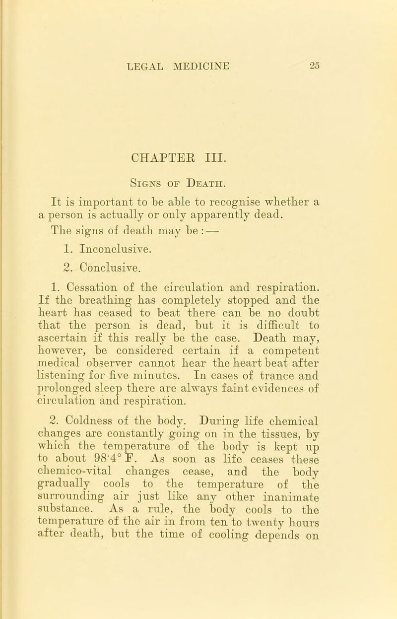 CHAPTER III. Signs of Death. It is important to be able to recognise whether a a person is actually or only apparently dead. The signs of death may he : — 1. Inconclusive. 2. Conclusive. 1. Cessation of the circulation and respiration. If the breathing has completely stopped and the heart has ceased to heat there can be no doubt that the person is dead, but it is difficult to ascertain if this really be the case. Death may, however, be considered certain if a competent medical observer cannot hear the heart beat after listening for five minutes. In cases of trance and prolonged sleep there are always faint evidences of circulation and respiration. 2. Coldness of the body. During life chemical changes are constantly going on in the tissues, hy which the temperature of the body is kept up to about 98'4° E. As soon as life ceases these chemico-vital changes cease, and the body gradually cools to the temperature of the surrounding air just like any other inanimate substance. As a rule, the body cools to the temperature of the air in from ten to twenty hours after death, but the time of cooling depends on